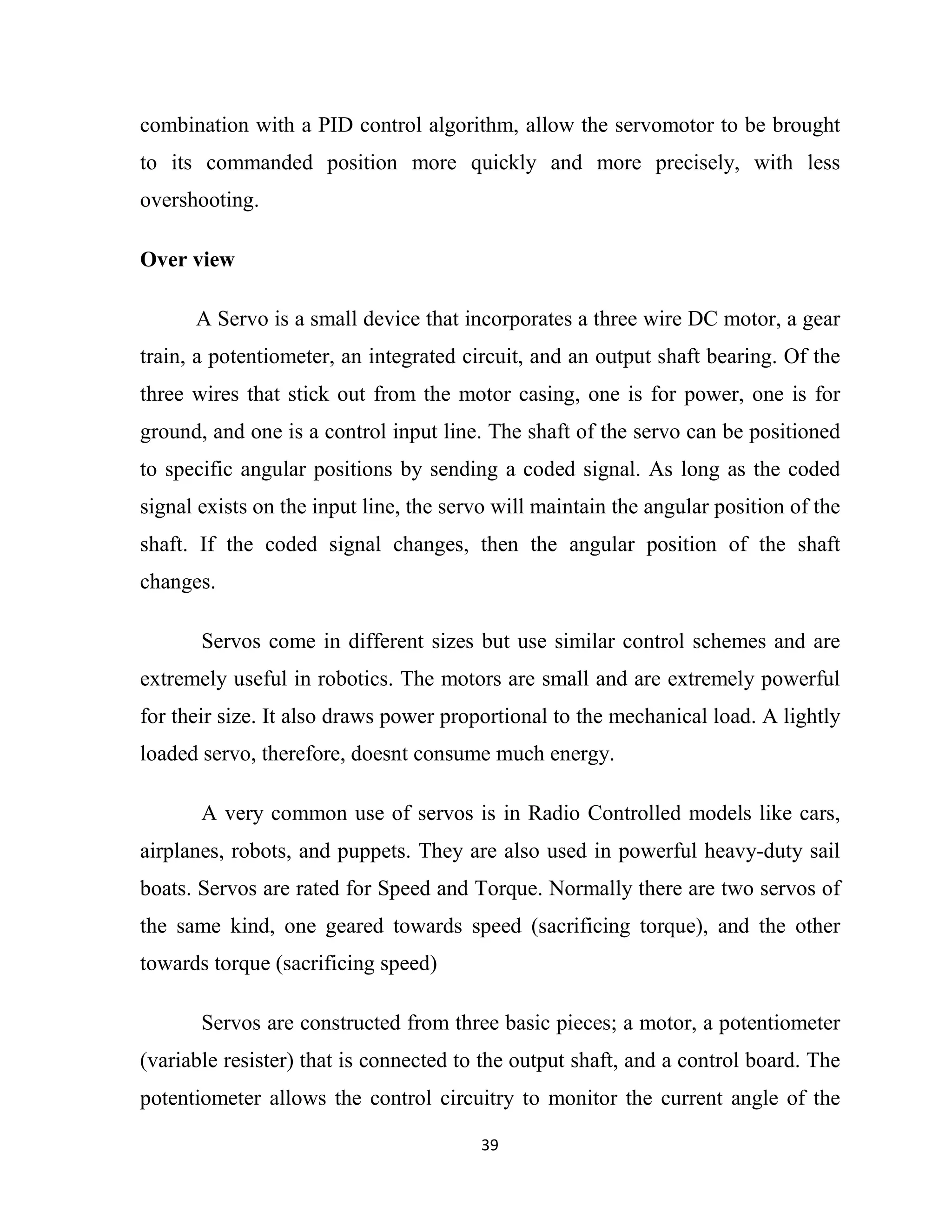 39
combination with a PID control algorithm, allow the servomotor to be brought
to its commanded position more quickly and more precisely, with less
overshooting.
Over view
A Servo is a small device that incorporates a three wire DC motor, a gear
train, a potentiometer, an integrated circuit, and an output shaft bearing. Of the
three wires that stick out from the motor casing, one is for power, one is for
ground, and one is a control input line. The shaft of the servo can be positioned
to specific angular positions by sending a coded signal. As long as the coded
signal exists on the input line, the servo will maintain the angular position of the
shaft. If the coded signal changes, then the angular position of the shaft
changes.
Servos come in different sizes but use similar control schemes and are
extremely useful in robotics. The motors are small and are extremely powerful
for their size. It also draws power proportional to the mechanical load. A lightly
loaded servo, therefore, doesnt consume much energy.
A very common use of servos is in Radio Controlled models like cars,
airplanes, robots, and puppets. They are also used in powerful heavy-duty sail
boats. Servos are rated for Speed and Torque. Normally there are two servos of
the same kind, one geared towards speed (sacrificing torque), and the other
towards torque (sacrificing speed)
Servos are constructed from three basic pieces; a motor, a potentiometer
(variable resister) that is connected to the output shaft, and a control board. The
potentiometer allows the control circuitry to monitor the current angle of the
 