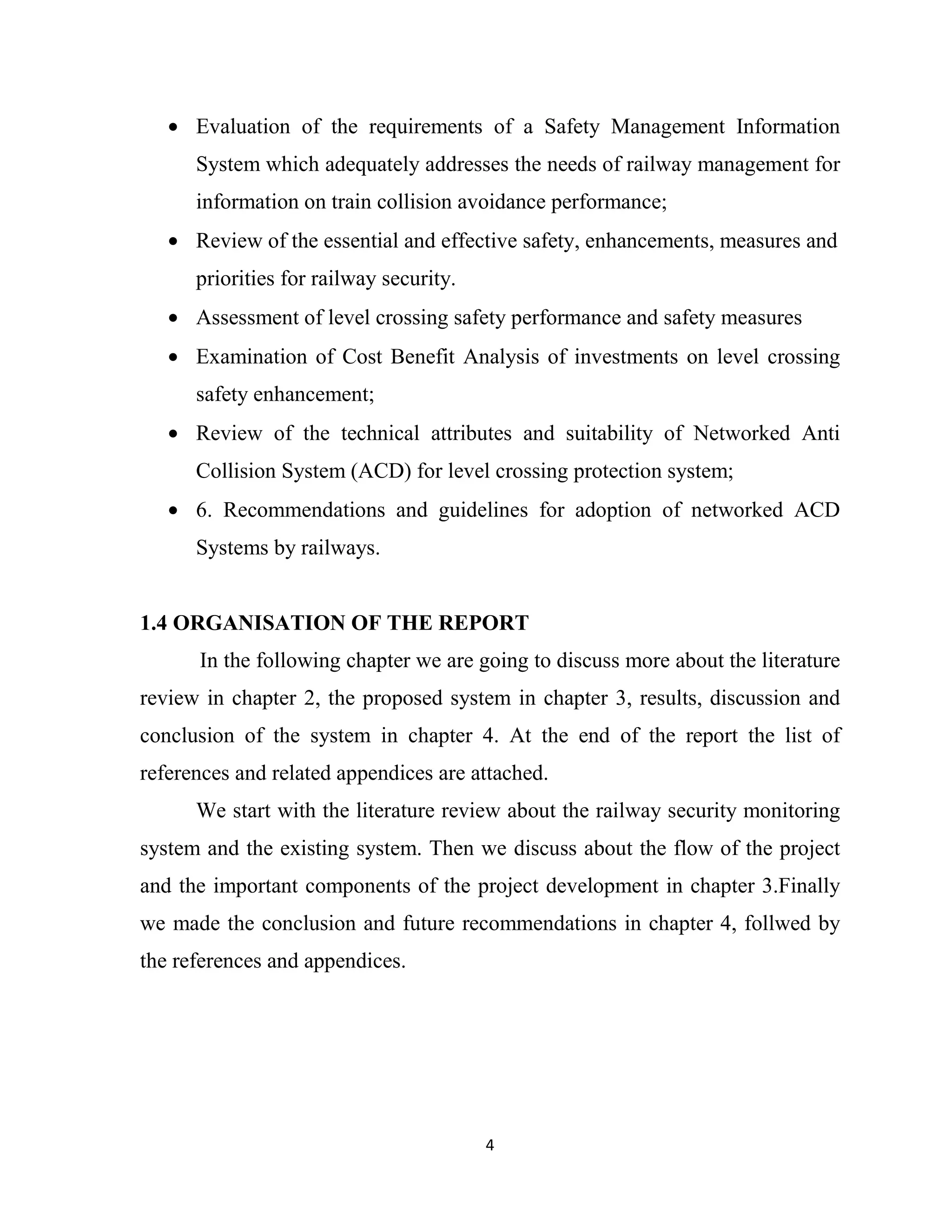 4
• Evaluation of the requirements of a Safety Management Information
System which adequately addresses the needs of railway management for
information on train collision avoidance performance;
• Review of the essential and effective safety, enhancements, measures and
priorities for railway security.
• Assessment of level crossing safety performance and safety measures
• Examination of Cost Benefit Analysis of investments on level crossing
safety enhancement;
• Review of the technical attributes and suitability of Networked Anti
Collision System (ACD) for level crossing protection system;
• 6. Recommendations and guidelines for adoption of networked ACD
Systems by railways.
1.4 ORGANISATION OF THE REPORT
In the following chapter we are going to discuss more about the literature
review in chapter 2, the proposed system in chapter 3, results, discussion and
conclusion of the system in chapter 4. At the end of the report the list of
references and related appendices are attached.
We start with the literature review about the railway security monitoring
system and the existing system. Then we discuss about the flow of the project
and the important components of the project development in chapter 3.Finally
we made the conclusion and future recommendations in chapter 4, follwed by
the references and appendices.
 
