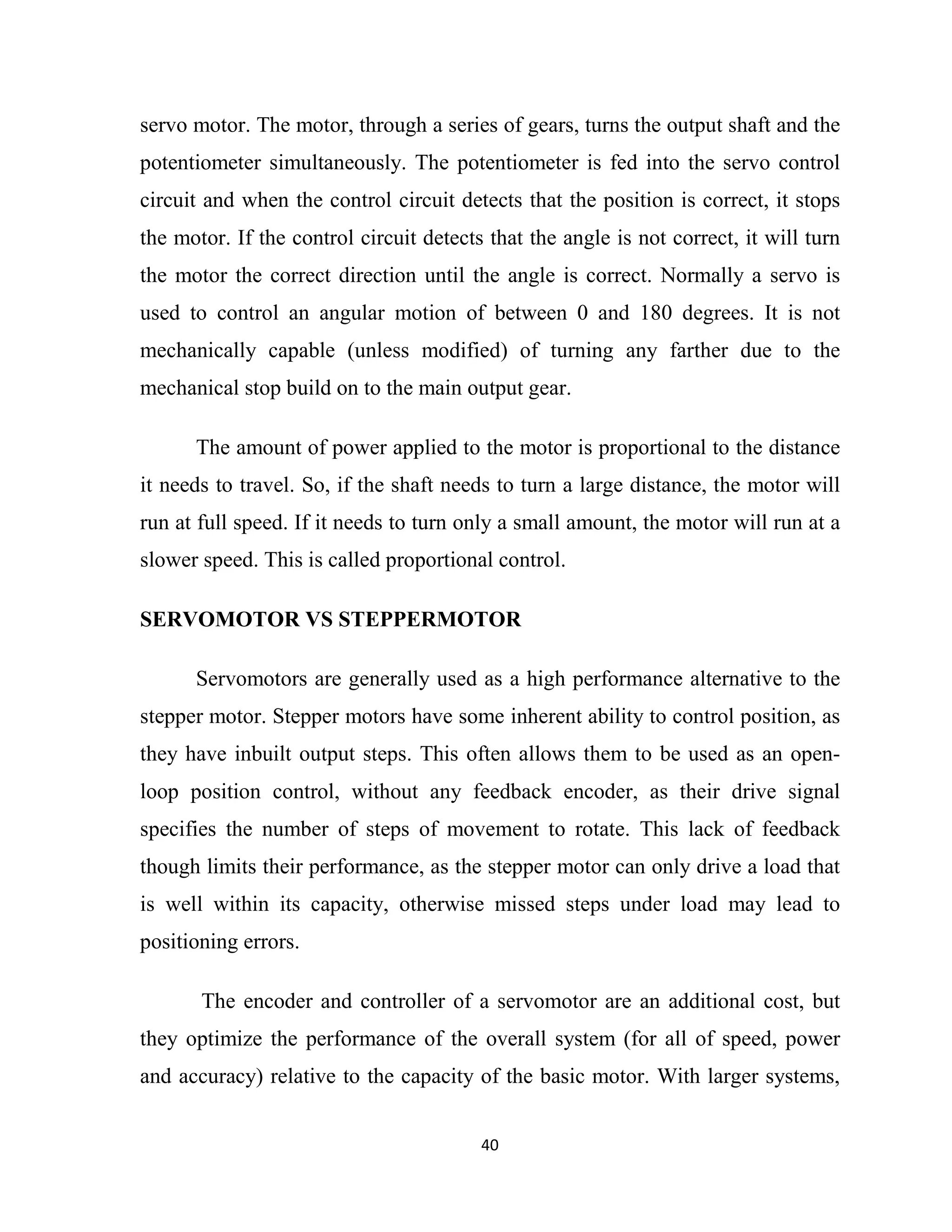 40
servo motor. The motor, through a series of gears, turns the output shaft and the
potentiometer simultaneously. The potentiometer is fed into the servo control
circuit and when the control circuit detects that the position is correct, it stops
the motor. If the control circuit detects that the angle is not correct, it will turn
the motor the correct direction until the angle is correct. Normally a servo is
used to control an angular motion of between 0 and 180 degrees. It is not
mechanically capable (unless modified) of turning any farther due to the
mechanical stop build on to the main output gear.
The amount of power applied to the motor is proportional to the distance
it needs to travel. So, if the shaft needs to turn a large distance, the motor will
run at full speed. If it needs to turn only a small amount, the motor will run at a
slower speed. This is called proportional control.
SERVOMOTOR VS STEPPERMOTOR
Servomotors are generally used as a high performance alternative to the
stepper motor. Stepper motors have some inherent ability to control position, as
they have inbuilt output steps. This often allows them to be used as an open-
loop position control, without any feedback encoder, as their drive signal
specifies the number of steps of movement to rotate. This lack of feedback
though limits their performance, as the stepper motor can only drive a load that
is well within its capacity, otherwise missed steps under load may lead to
positioning errors.
The encoder and controller of a servomotor are an additional cost, but
they optimize the performance of the overall system (for all of speed, power
and accuracy) relative to the capacity of the basic motor. With larger systems,
 