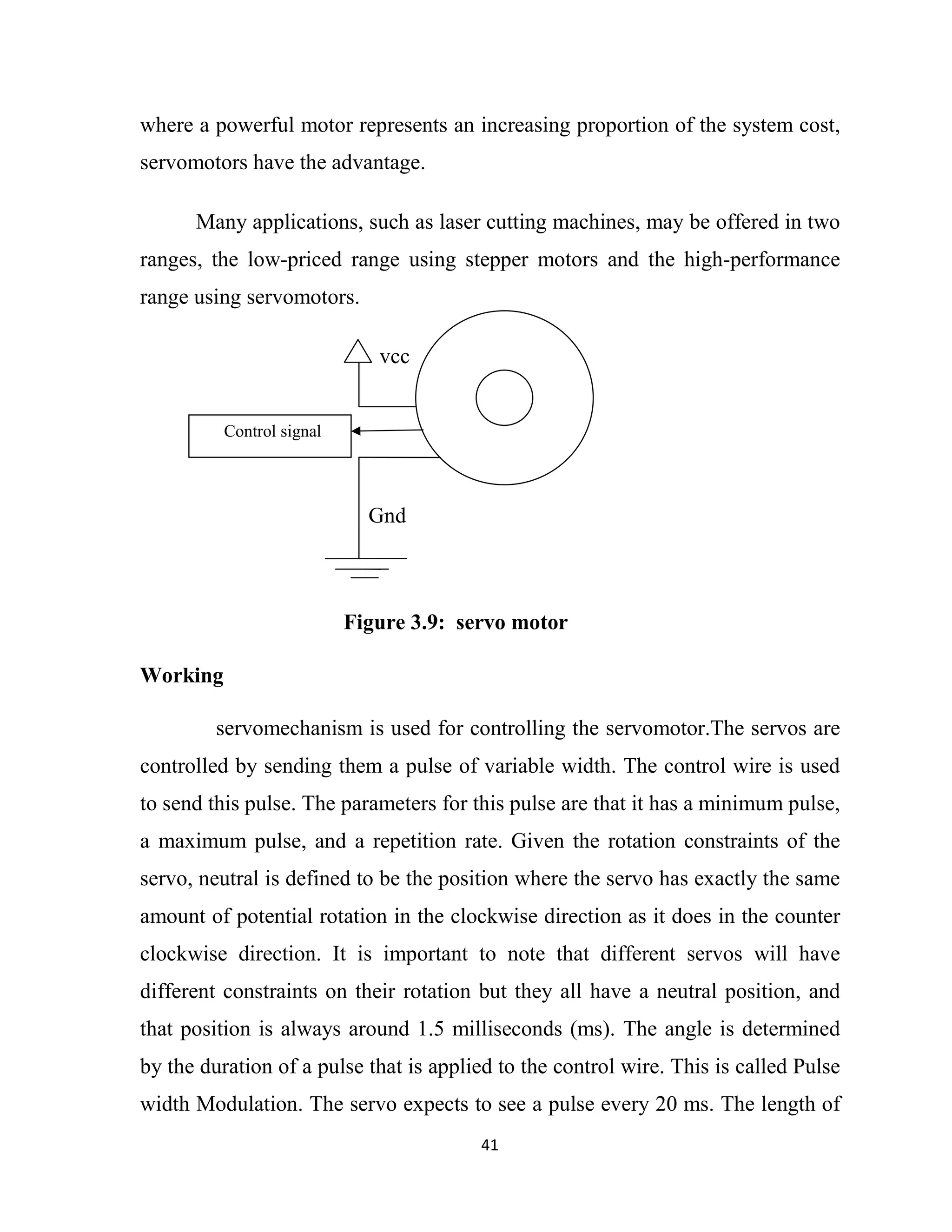 41
where a powerful motor represents an increasing proportion of the system cost,
servomotors have the advantage.
Many applications, such as laser cutting machines, may be offered in two
ranges, the low-priced range using stepper motors and the high-performance
range using servomotors.
vcc
Gnd
Figure 3.9: servo motor
Working
servomechanism is used for controlling the servomotor.The servos are
controlled by sending them a pulse of variable width. The control wire is used
to send this pulse. The parameters for this pulse are that it has a minimum pulse,
a maximum pulse, and a repetition rate. Given the rotation constraints of the
servo, neutral is defined to be the position where the servo has exactly the same
amount of potential rotation in the clockwise direction as it does in the counter
clockwise direction. It is important to note that different servos will have
different constraints on their rotation but they all have a neutral position, and
that position is always around 1.5 milliseconds (ms). The angle is determined
by the duration of a pulse that is applied to the control wire. This is called Pulse
width Modulation. The servo expects to see a pulse every 20 ms. The length of
Control signal
 
