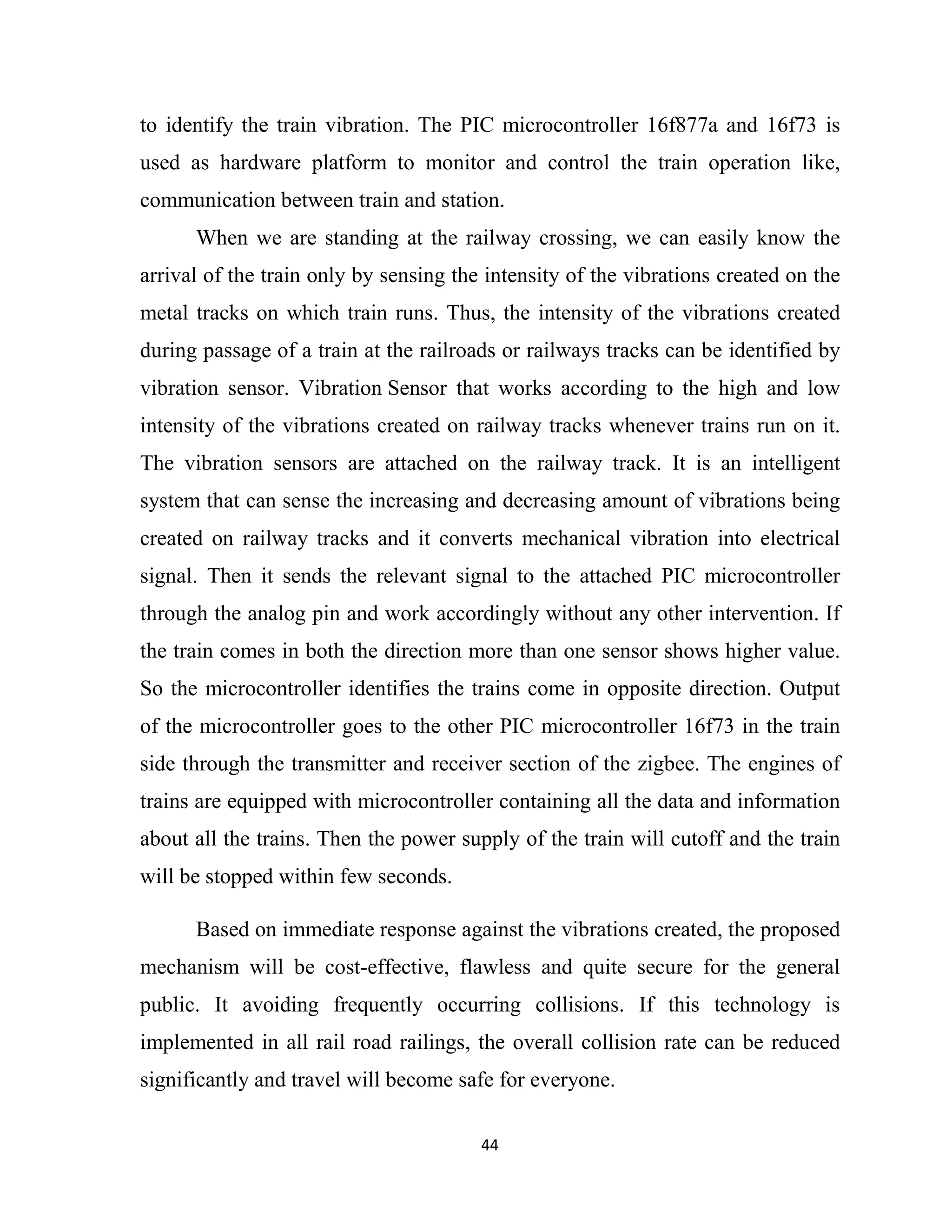 44
to identify the train vibration. The PIC microcontroller 16f877a and 16f73 is
used as hardware platform to monitor and control the train operation like,
communication between train and station.
When we are standing at the railway crossing, we can easily know the
arrival of the train only by sensing the intensity of the vibrations created on the
metal tracks on which train runs. Thus, the intensity of the vibrations created
during passage of a train at the railroads or railways tracks can be identified by
vibration sensor. Vibration Sensor that works according to the high and low
intensity of the vibrations created on railway tracks whenever trains run on it.
The vibration sensors are attached on the railway track. It is an intelligent
system that can sense the increasing and decreasing amount of vibrations being
created on railway tracks and it converts mechanical vibration into electrical
signal. Then it sends the relevant signal to the attached PIC microcontroller
through the analog pin and work accordingly without any other intervention. If
the train comes in both the direction more than one sensor shows higher value.
So the microcontroller identifies the trains come in opposite direction. Output
of the microcontroller goes to the other PIC microcontroller 16f73 in the train
side through the transmitter and receiver section of the zigbee. The engines of
trains are equipped with microcontroller containing all the data and information
about all the trains. Then the power supply of the train will cutoff and the train
will be stopped within few seconds.
Based on immediate response against the vibrations created, the proposed
mechanism will be cost-effective, flawless and quite secure for the general
public. It avoiding frequently occurring collisions. If this technology is
implemented in all rail road railings, the overall collision rate can be reduced
significantly and travel will become safe for everyone.
 