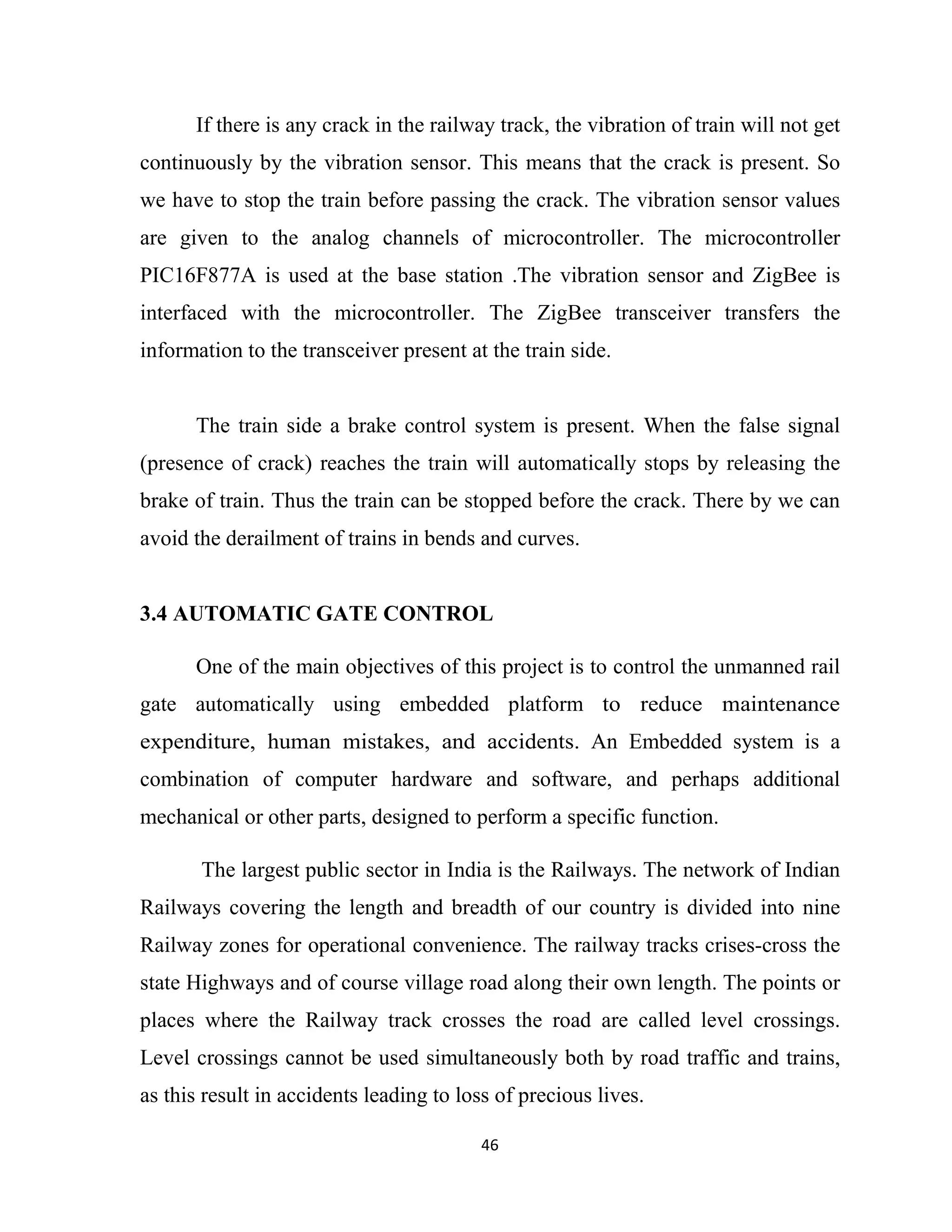 46
If there is any crack in the railway track, the vibration of train will not get
continuously by the vibration sensor. This means that the crack is present. So
we have to stop the train before passing the crack. The vibration sensor values
are given to the analog channels of microcontroller. The microcontroller
PIC16F877A is used at the base station .The vibration sensor and ZigBee is
interfaced with the microcontroller. The ZigBee transceiver transfers the
information to the transceiver present at the train side.
The train side a brake control system is present. When the false signal
(presence of crack) reaches the train will automatically stops by releasing the
brake of train. Thus the train can be stopped before the crack. There by we can
avoid the derailment of trains in bends and curves.
3.4 AUTOMATIC GATE CONTROL
One of the main objectives of this project is to control the unmanned rail
gate automatically using embedded platform to reduce maintenance
expenditure, human mistakes, and accidents. An Embedded system is a
combination of computer hardware and software, and perhaps additional
mechanical or other parts, designed to perform a specific function.
The largest public sector in India is the Railways. The network of Indian
Railways covering the length and breadth of our country is divided into nine
Railway zones for operational convenience. The railway tracks crises-cross the
state Highways and of course village road along their own length. The points or
places where the Railway track crosses the road are called level crossings.
Level crossings cannot be used simultaneously both by road traffic and trains,
as this result in accidents leading to loss of precious lives.
 