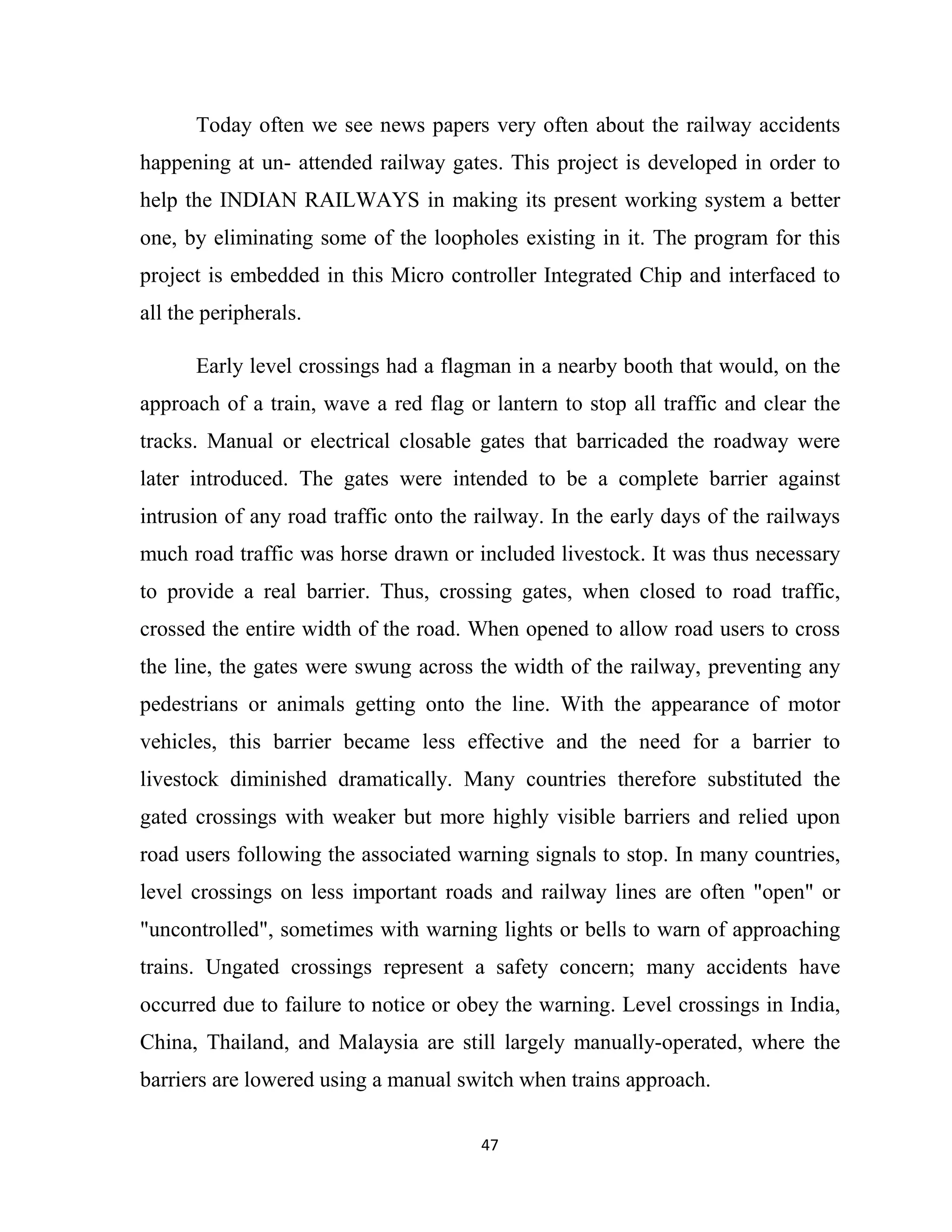 47
Today often we see news papers very often about the railway accidents
happening at un- attended railway gates. This project is developed in order to
help the INDIAN RAILWAYS in making its present working system a better
one, by eliminating some of the loopholes existing in it. The program for this
project is embedded in this Micro controller Integrated Chip and interfaced to
all the peripherals.
Early level crossings had a flagman in a nearby booth that would, on the
approach of a train, wave a red flag or lantern to stop all traffic and clear the
tracks. Manual or electrical closable gates that barricaded the roadway were
later introduced. The gates were intended to be a complete barrier against
intrusion of any road traffic onto the railway. In the early days of the railways
much road traffic was horse drawn or included livestock. It was thus necessary
to provide a real barrier. Thus, crossing gates, when closed to road traffic,
crossed the entire width of the road. When opened to allow road users to cross
the line, the gates were swung across the width of the railway, preventing any
pedestrians or animals getting onto the line. With the appearance of motor
vehicles, this barrier became less effective and the need for a barrier to
livestock diminished dramatically. Many countries therefore substituted the
gated crossings with weaker but more highly visible barriers and relied upon
road users following the associated warning signals to stop. In many countries,
level crossings on less important roads and railway lines are often "open" or
"uncontrolled", sometimes with warning lights or bells to warn of approaching
trains. Ungated crossings represent a safety concern; many accidents have
occurred due to failure to notice or obey the warning. Level crossings in India,
China, Thailand, and Malaysia are still largely manually-operated, where the
barriers are lowered using a manual switch when trains approach.
 