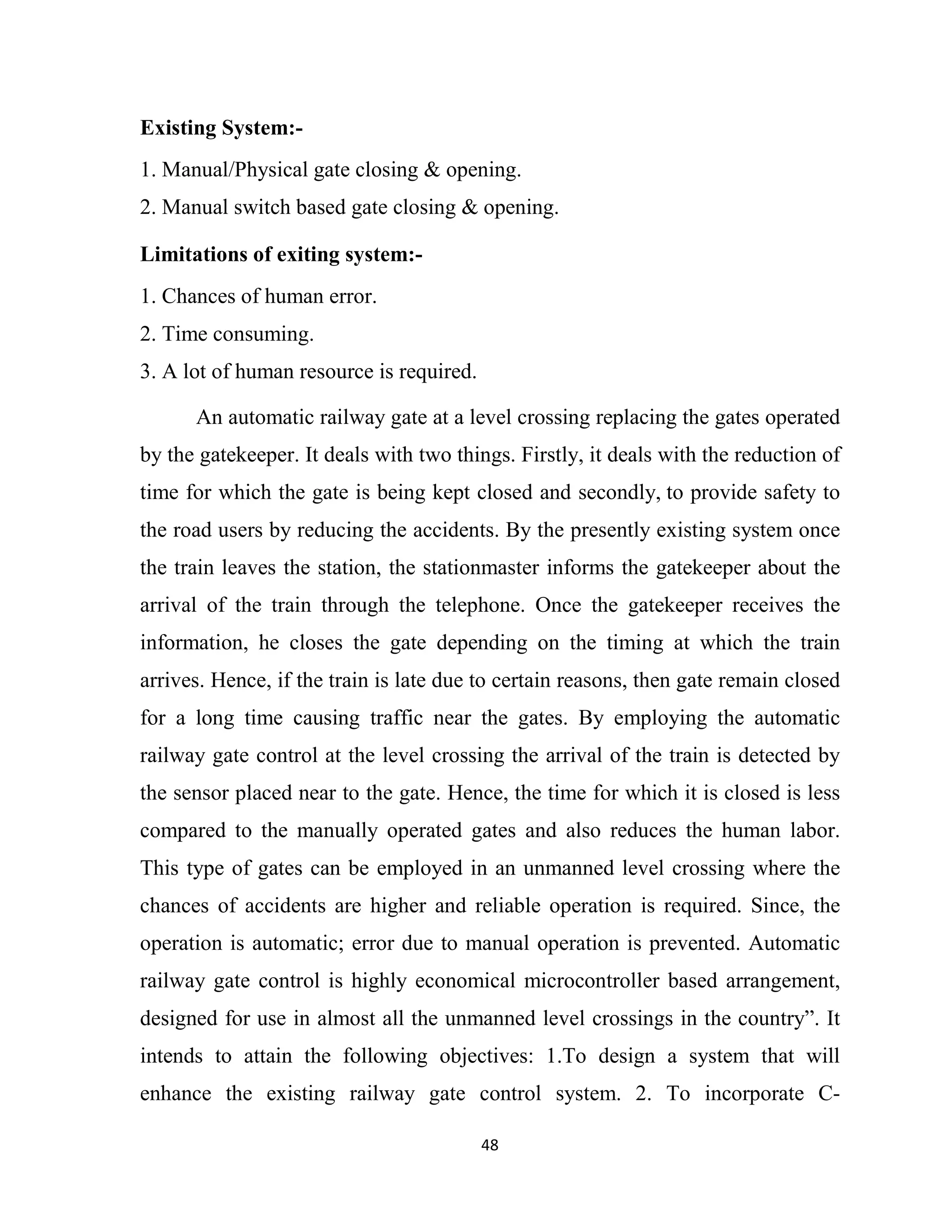 48
Existing System:-
1. Manual/Physical gate closing & opening.
2. Manual switch based gate closing & opening.
Limitations of exiting system:-
1. Chances of human error.
2. Time consuming.
3. A lot of human resource is required.
An automatic railway gate at a level crossing replacing the gates operated
by the gatekeeper. It deals with two things. Firstly, it deals with the reduction of
time for which the gate is being kept closed and secondly, to provide safety to
the road users by reducing the accidents. By the presently existing system once
the train leaves the station, the stationmaster informs the gatekeeper about the
arrival of the train through the telephone. Once the gatekeeper receives the
information, he closes the gate depending on the timing at which the train
arrives. Hence, if the train is late due to certain reasons, then gate remain closed
for a long time causing traffic near the gates. By employing the automatic
railway gate control at the level crossing the arrival of the train is detected by
the sensor placed near to the gate. Hence, the time for which it is closed is less
compared to the manually operated gates and also reduces the human labor.
This type of gates can be employed in an unmanned level crossing where the
chances of accidents are higher and reliable operation is required. Since, the
operation is automatic; error due to manual operation is prevented. Automatic
railway gate control is highly economical microcontroller based arrangement,
designed for use in almost all the unmanned level crossings in the country”. It
intends to attain the following objectives: 1.To design a system that will
enhance the existing railway gate control system. 2. To incorporate C-
 