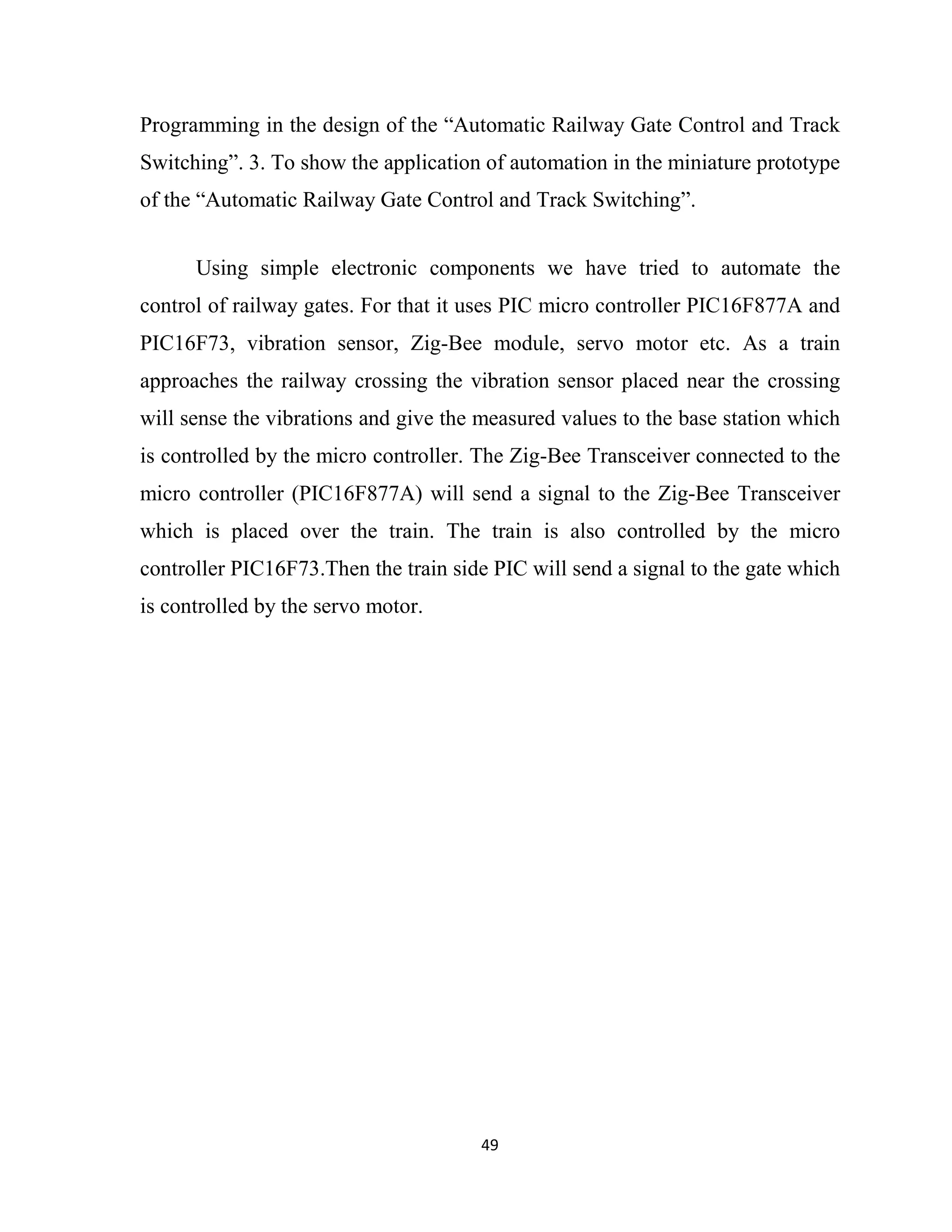 49
Programming in the design of the “Automatic Railway Gate Control and Track
Switching”. 3. To show the application of automation in the miniature prototype
of the “Automatic Railway Gate Control and Track Switching”.
Using simple electronic components we have tried to automate the
control of railway gates. For that it uses PIC micro controller PIC16F877A and
PIC16F73, vibration sensor, Zig-Bee module, servo motor etc. As a train
approaches the railway crossing the vibration sensor placed near the crossing
will sense the vibrations and give the measured values to the base station which
is controlled by the micro controller. The Zig-Bee Transceiver connected to the
micro controller (PIC16F877A) will send a signal to the Zig-Bee Transceiver
which is placed over the train. The train is also controlled by the micro
controller PIC16F73.Then the train side PIC will send a signal to the gate which
is controlled by the servo motor.
 