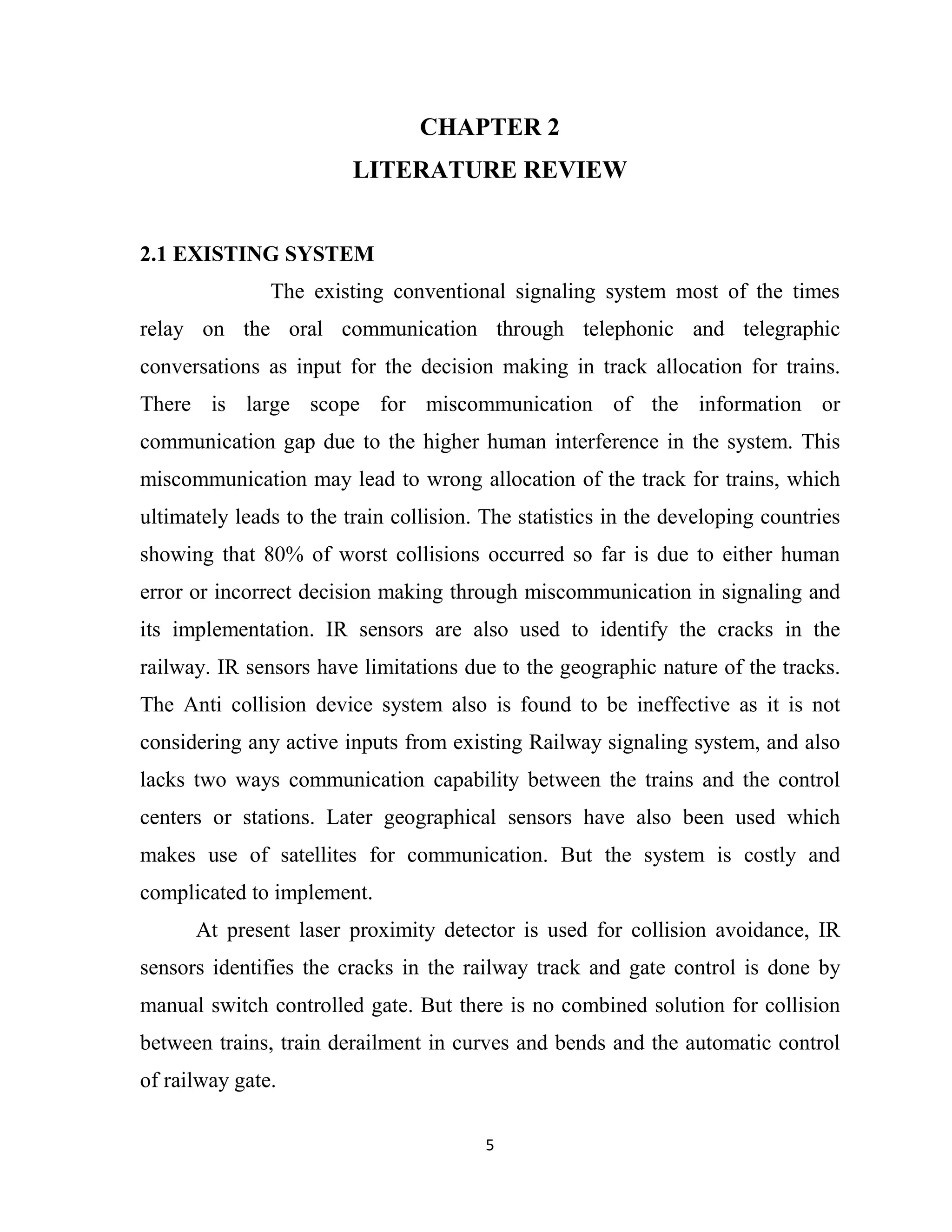 5
CHAPTER 2
LITERATURE REVIEW
2.1 EXISTING SYSTEM
The existing conventional signaling system most of the times
relay on the oral communication through telephonic and telegraphic
conversations as input for the decision making in track allocation for trains.
There is large scope for miscommunication of the information or
communication gap due to the higher human interference in the system. This
miscommunication may lead to wrong allocation of the track for trains, which
ultimately leads to the train collision. The statistics in the developing countries
showing that 80% of worst collisions occurred so far is due to either human
error or incorrect decision making through miscommunication in signaling and
its implementation. IR sensors are also used to identify the cracks in the
railway. IR sensors have limitations due to the geographic nature of the tracks.
The Anti collision device system also is found to be ineffective as it is not
considering any active inputs from existing Railway signaling system, and also
lacks two ways communication capability between the trains and the control
centers or stations. Later geographical sensors have also been used which
makes use of satellites for communication. But the system is costly and
complicated to implement.
At present laser proximity detector is used for collision avoidance, IR
sensors identifies the cracks in the railway track and gate control is done by
manual switch controlled gate. But there is no combined solution for collision
between trains, train derailment in curves and bends and the automatic control
of railway gate.
 