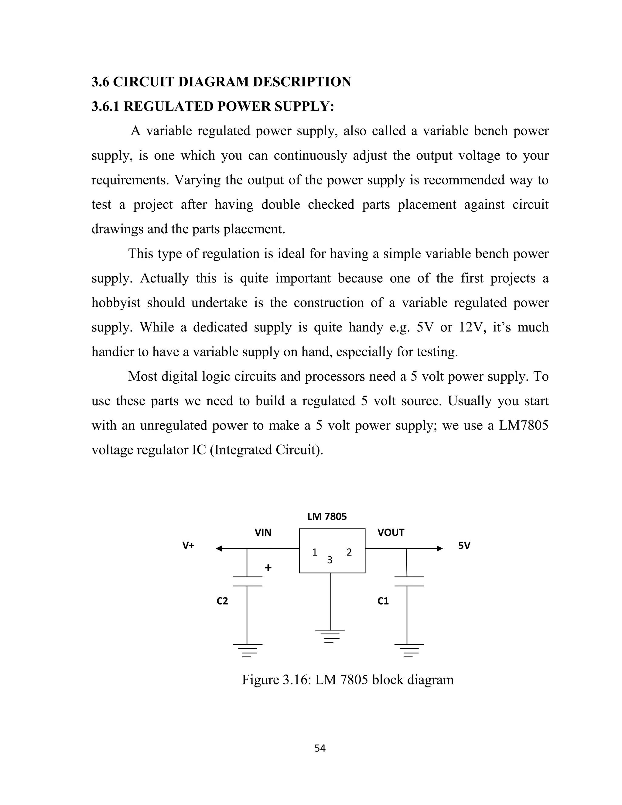 54
3.6 CIRCUIT DIAGRAM DESCRIPTION
3.6.1 REGULATED POWER SUPPLY:
A variable regulated power supply, also called a variable bench power
supply, is one which you can continuously adjust the output voltage to your
requirements. Varying the output of the power supply is recommended way to
test a project after having double checked parts placement against circuit
drawings and the parts placement.
This type of regulation is ideal for having a simple variable bench power
supply. Actually this is quite important because one of the first projects a
hobbyist should undertake is the construction of a variable regulated power
supply. While a dedicated supply is quite handy e.g. 5V or 12V, it’s much
handier to have a variable supply on hand, especially for testing.
Most digital logic circuits and processors need a 5 volt power supply. To
use these parts we need to build a regulated 5 volt source. Usually you start
with an unregulated power to make a 5 volt power supply; we use a LM7805
voltage regulator IC (Integrated Circuit).
Figure 3.16: LM 7805 block diagram
1 2
3
LM 7805
VOUT
5V
VIN
V+
+
C2 C1
 