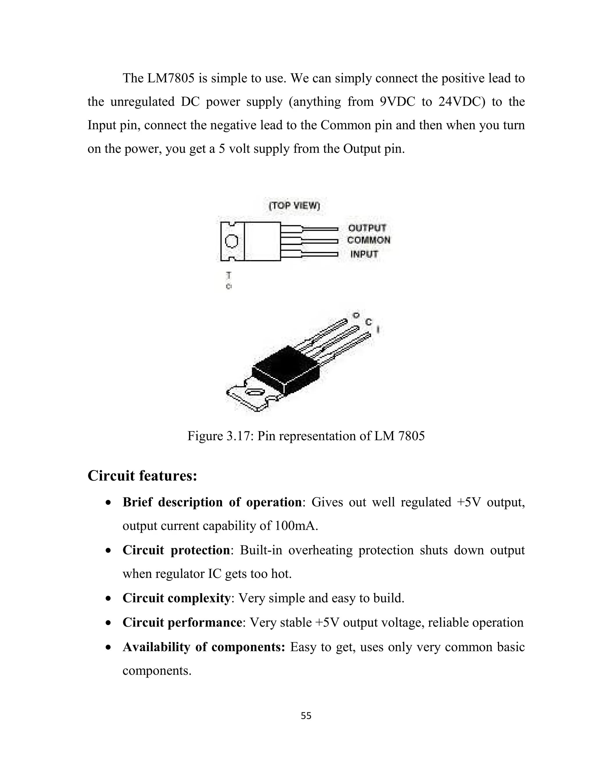 55
The LM7805 is simple to use. We can simply connect the positive lead to
the unregulated DC power supply (anything from 9VDC to 24VDC) to the
Input pin, connect the negative lead to the Common pin and then when you turn
on the power, you get a 5 volt supply from the Output pin.
Circuit features:
• Brief description of operation: Gives out well regulated +5V output,
output current capability of 100mA.
• Circuit protection: Built-in overheating protection shuts down output
when regulator IC gets too hot.
• Circuit complexity: Very simple and easy to build.
• Circuit performance: Very stable +5V output voltage, reliable operation
• Availability of components: Easy to get, uses only very common basic
components.
Figure 3.17: Pin representation of LM 7805
 