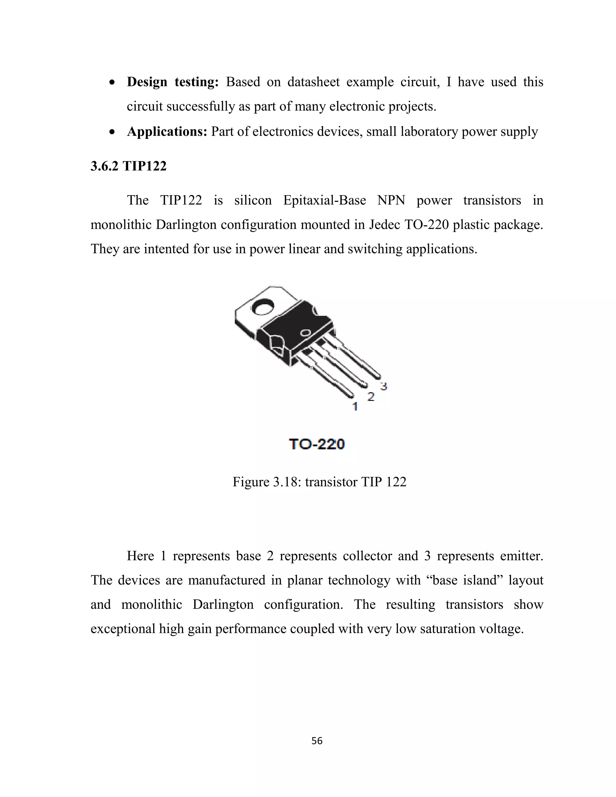 56
• Design testing: Based on datasheet example circuit, I have used this
circuit successfully as part of many electronic projects.
• Applications: Part of electronics devices, small laboratory power supply
3.6.2 TIP122
The TIP122 is silicon Epitaxial-Base NPN power transistors in
monolithic Darlington configuration mounted in Jedec TO-220 plastic package.
They are intented for use in power linear and switching applications.
Here 1 represents base 2 represents collector and 3 represents emitter.
The devices are manufactured in planar technology with “base island” layout
and monolithic Darlington configuration. The resulting transistors show
exceptional high gain performance coupled with very low saturation voltage.
Figure 3.18: transistor TIP 122
 