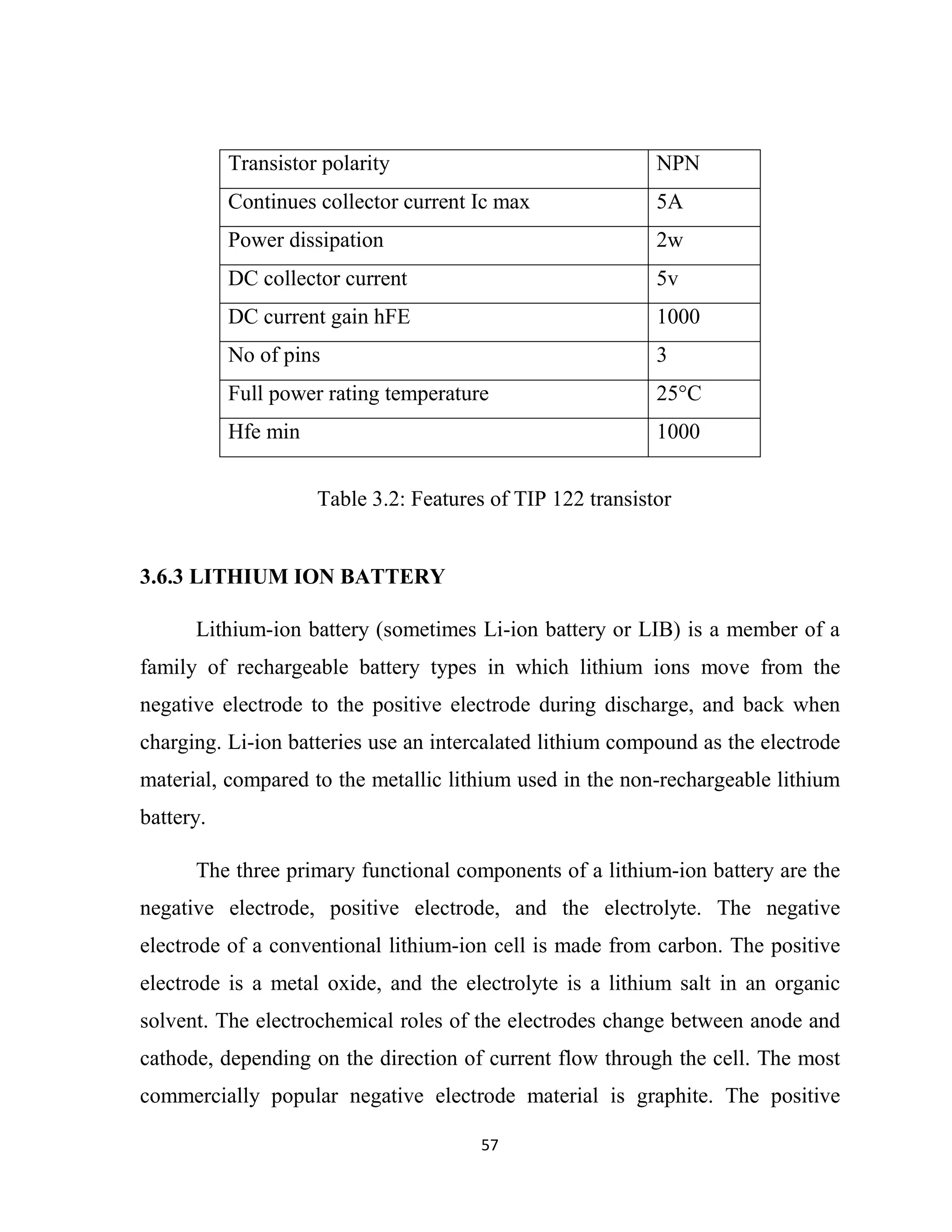 57
Transistor polarity NPN
Continues collector current Ic max 5A
Power dissipation 2w
DC collector current 5v
DC current gain hFE 1000
No of pins 3
Full power rating temperature 25°C
Hfe min 1000
3.6.3 LITHIUM ION BATTERY
Lithium-ion battery (sometimes Li-ion battery or LIB) is a member of a
family of rechargeable battery types in which lithium ions move from the
negative electrode to the positive electrode during discharge, and back when
charging. Li-ion batteries use an intercalated lithium compound as the electrode
material, compared to the metallic lithium used in the non-rechargeable lithium
battery.
The three primary functional components of a lithium-ion battery are the
negative electrode, positive electrode, and the electrolyte. The negative
electrode of a conventional lithium-ion cell is made from carbon. The positive
electrode is a metal oxide, and the electrolyte is a lithium salt in an organic
solvent. The electrochemical roles of the electrodes change between anode and
cathode, depending on the direction of current flow through the cell. The most
commercially popular negative electrode material is graphite. The positive
Table 3.2: Features of TIP 122 transistor
 