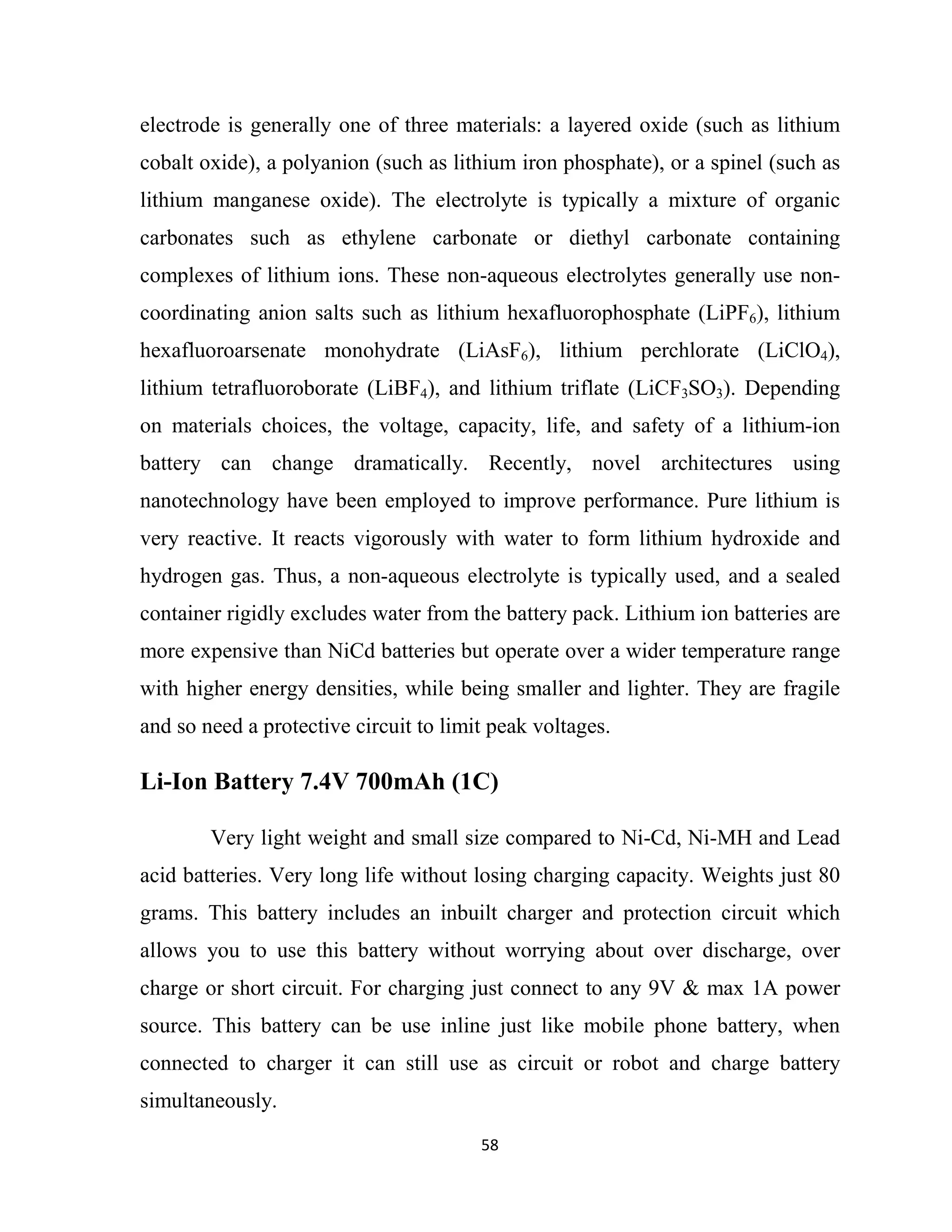 58
electrode is generally one of three materials: a layered oxide (such as lithium
cobalt oxide), a polyanion (such as lithium iron phosphate), or a spinel (such as
lithium manganese oxide). The electrolyte is typically a mixture of organic
carbonates such as ethylene carbonate or diethyl carbonate containing
complexes of lithium ions. These non-aqueous electrolytes generally use non-
coordinating anion salts such as lithium hexafluorophosphate (LiPF6), lithium
hexafluoroarsenate monohydrate (LiAsF6), lithium perchlorate (LiClO4),
lithium tetrafluoroborate (LiBF4), and lithium triflate (LiCF3SO3). Depending
on materials choices, the voltage, capacity, life, and safety of a lithium-ion
battery can change dramatically. Recently, novel architectures using
nanotechnology have been employed to improve performance. Pure lithium is
very reactive. It reacts vigorously with water to form lithium hydroxide and
hydrogen gas. Thus, a non-aqueous electrolyte is typically used, and a sealed
container rigidly excludes water from the battery pack. Lithium ion batteries are
more expensive than NiCd batteries but operate over a wider temperature range
with higher energy densities, while being smaller and lighter. They are fragile
and so need a protective circuit to limit peak voltages.
Li-Ion Battery 7.4V 700mAh (1C)
Very light weight and small size compared to Ni-Cd, Ni-MH and Lead
acid batteries. Very long life without losing charging capacity. Weights just 80
grams. This battery includes an inbuilt charger and protection circuit which
allows you to use this battery without worrying about over discharge, over
charge or short circuit. For charging just connect to any 9V & max 1A power
source. This battery can be use inline just like mobile phone battery, when
connected to charger it can still use as circuit or robot and charge battery
simultaneously.
 