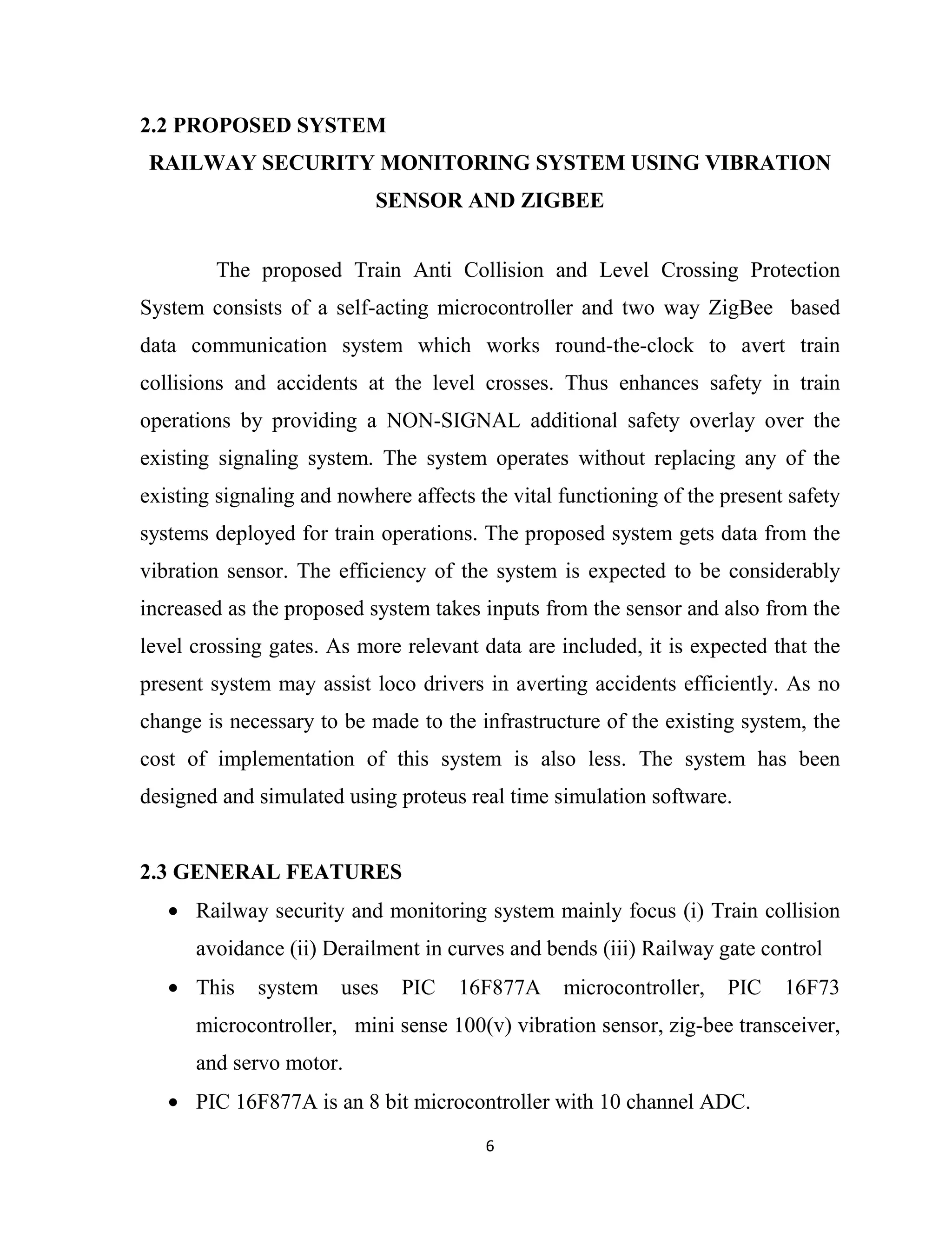 6
2.2 PROPOSED SYSTEM
RAILWAY SECURITY MONITORING SYSTEM USING VIBRATION
SENSOR AND ZIGBEE
The proposed Train Anti Collision and Level Crossing Protection
System consists of a self-acting microcontroller and two way ZigBee based
data communication system which works round-the-clock to avert train
collisions and accidents at the level crosses. Thus enhances safety in train
operations by providing a NON-SIGNAL additional safety overlay over the
existing signaling system. The system operates without replacing any of the
existing signaling and nowhere affects the vital functioning of the present safety
systems deployed for train operations. The proposed system gets data from the
vibration sensor. The efficiency of the system is expected to be considerably
increased as the proposed system takes inputs from the sensor and also from the
level crossing gates. As more relevant data are included, it is expected that the
present system may assist loco drivers in averting accidents efficiently. As no
change is necessary to be made to the infrastructure of the existing system, the
cost of implementation of this system is also less. The system has been
designed and simulated using proteus real time simulation software.
2.3 GENERAL FEATURES
• Railway security and monitoring system mainly focus (i) Train collision
avoidance (ii) Derailment in curves and bends (iii) Railway gate control
• This system uses PIC 16F877A microcontroller, PIC 16F73
microcontroller, mini sense 100(v) vibration sensor, zig-bee transceiver,
and servo motor.
• PIC 16F877A is an 8 bit microcontroller with 10 channel ADC.
 
