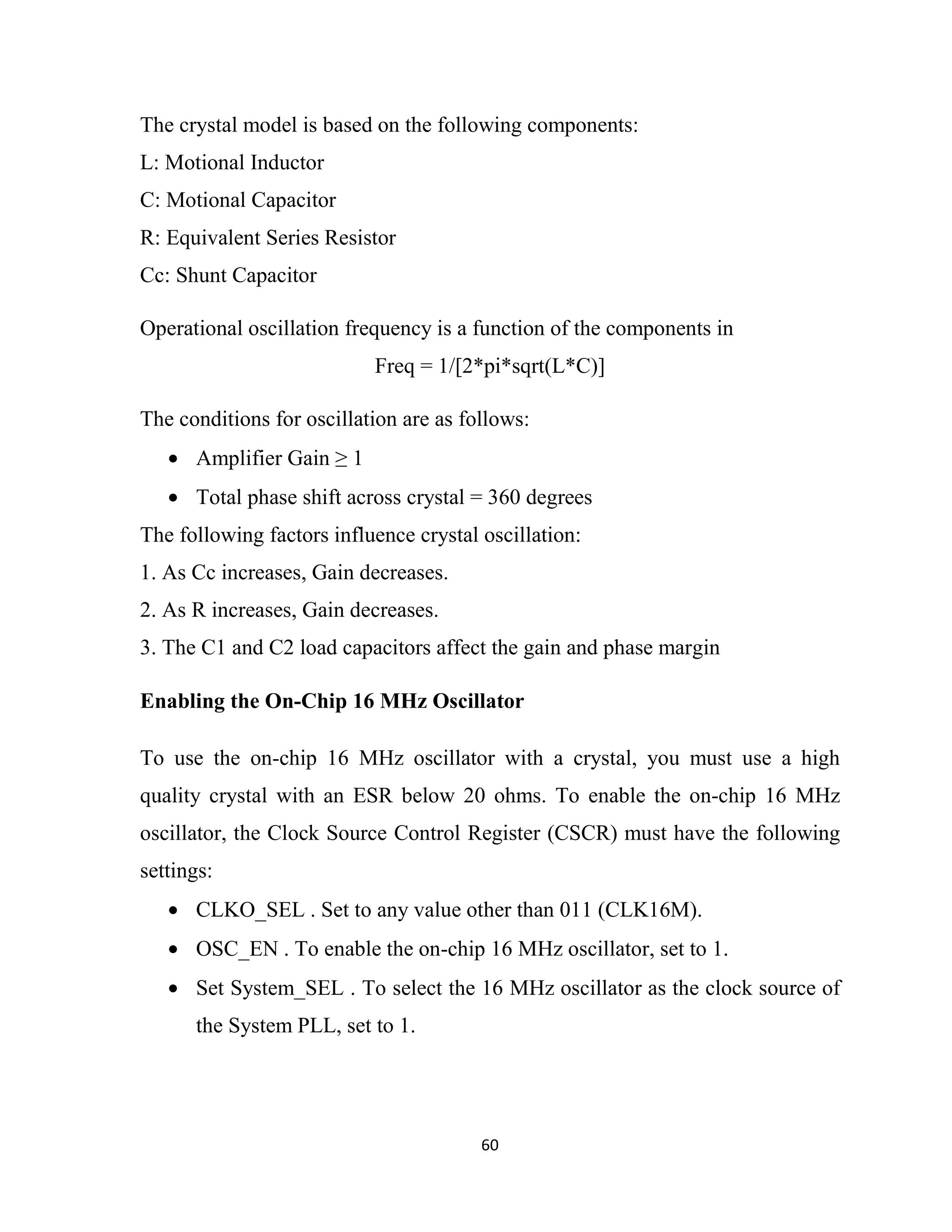 60
The crystal model is based on the following components:
L: Motional Inductor
C: Motional Capacitor
R: Equivalent Series Resistor
Cc: Shunt Capacitor
Operational oscillation frequency is a function of the components in
Freq = 1/[2*pi*sqrt(L*C)]
The conditions for oscillation are as follows:
• Amplifier Gain ≥ 1
• Total phase shift across crystal = 360 degrees
The following factors influence crystal oscillation:
1. As Cc increases, Gain decreases.
2. As R increases, Gain decreases.
3. The C1 and C2 load capacitors affect the gain and phase margin
Enabling the On-Chip 16 MHz Oscillator
To use the on-chip 16 MHz oscillator with a crystal, you must use a high
quality crystal with an ESR below 20 ohms. To enable the on-chip 16 MHz
oscillator, the Clock Source Control Register (CSCR) must have the following
settings:
• CLKO_SEL . Set to any value other than 011 (CLK16M).
• OSC_EN . To enable the on-chip 16 MHz oscillator, set to 1.
• Set System_SEL . To select the 16 MHz oscillator as the clock source of
the System PLL, set to 1.
 