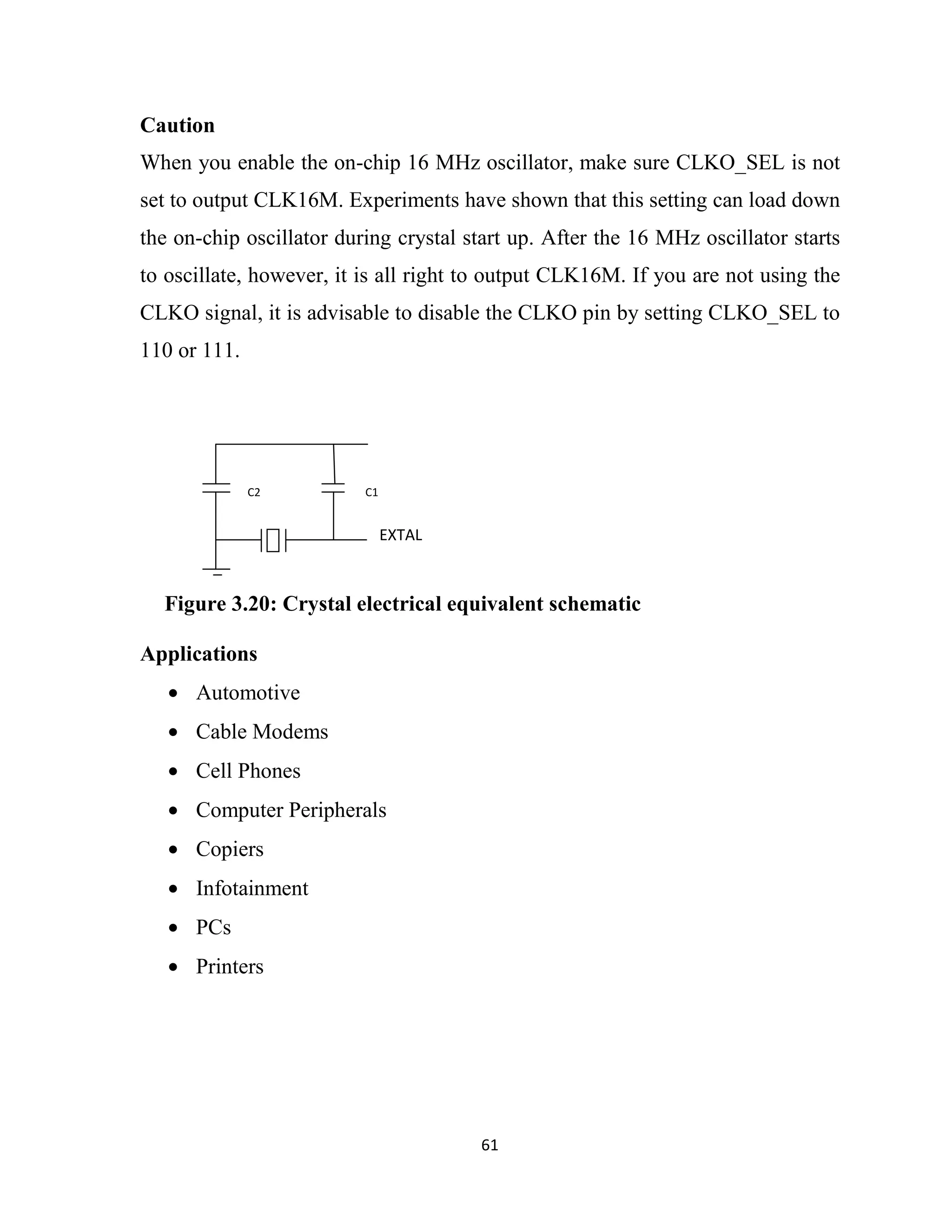 61
Caution
When you enable the on-chip 16 MHz oscillator, make sure CLKO_SEL is not
set to output CLK16M. Experiments have shown that this setting can load down
the on-chip oscillator during crystal start up. After the 16 MHz oscillator starts
to oscillate, however, it is all right to output CLK16M. If you are not using the
CLKO signal, it is advisable to disable the CLKO pin by setting CLKO_SEL to
110 or 111.
Applications
• Automotive
• Cable Modems
• Cell Phones
• Computer Peripherals
• Copiers
• Infotainment
• PCs
• Printers
Figure 3.20: Crystal electrical equivalent schematic
C2 C1
EXTAL
 