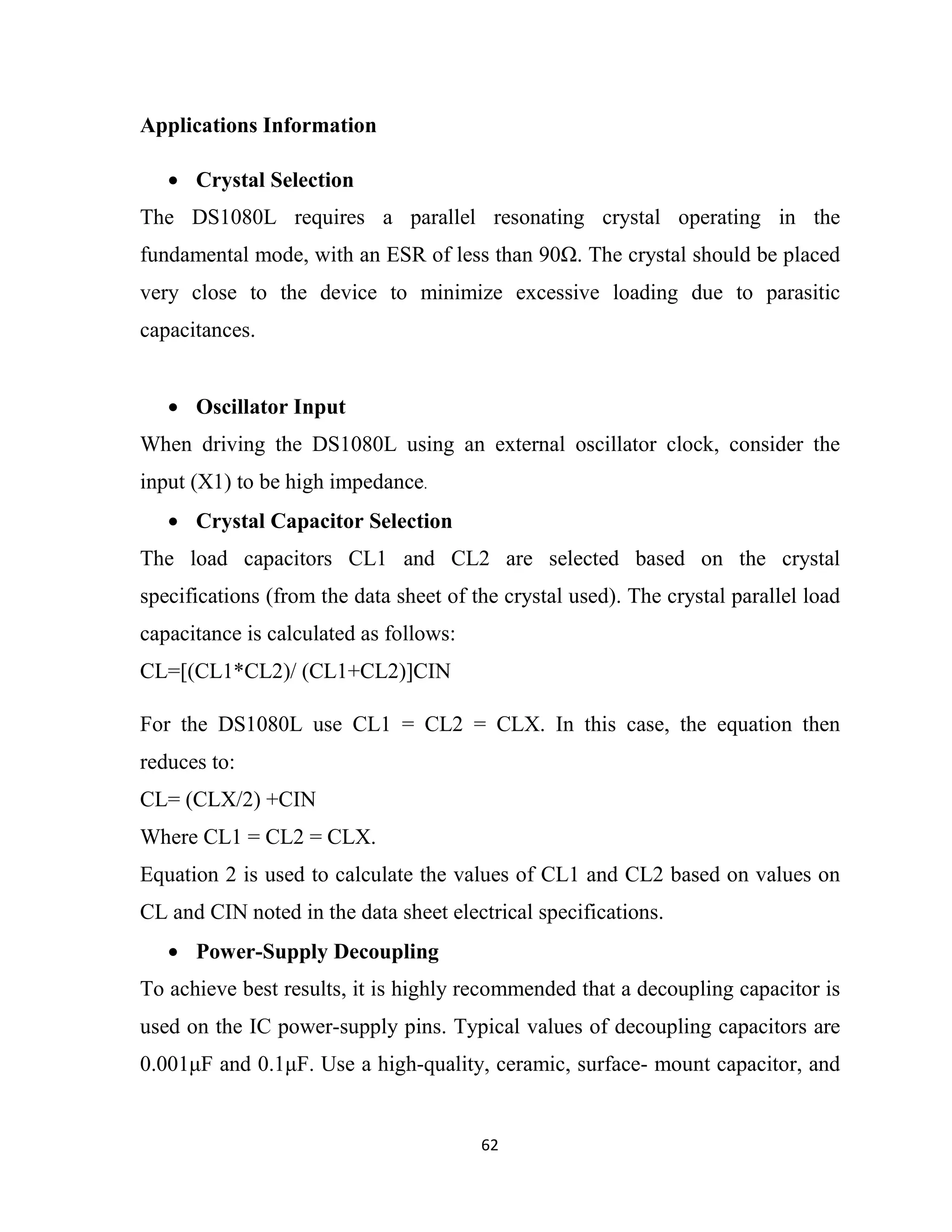 62
Applications Information
• Crystal Selection
The DS1080L requires a parallel resonating crystal operating in the
fundamental mode, with an ESR of less than 90 . The crystal should be placed
very close to the device to minimize excessive loading due to parasitic
capacitances.
• Oscillator Input
When driving the DS1080L using an external oscillator clock, consider the
input (X1) to be high impedance.
• Crystal Capacitor Selection
The load capacitors CL1 and CL2 are selected based on the crystal
specifications (from the data sheet of the crystal used). The crystal parallel load
capacitance is calculated as follows:
CL=[(CL1*CL2)/ (CL1+CL2)]CIN
For the DS1080L use CL1 = CL2 = CLX. In this case, the equation then
reduces to:
CL= (CLX/2) +CIN
Where CL1 = CL2 = CLX.
Equation 2 is used to calculate the values of CL1 and CL2 based on values on
CL and CIN noted in the data sheet electrical specifications.
• Power-Supply Decoupling
To achieve best results, it is highly recommended that a decoupling capacitor is
used on the IC power-supply pins. Typical values of decoupling capacitors are
0.001µF and 0.1µF. Use a high-quality, ceramic, surface- mount capacitor, and
 