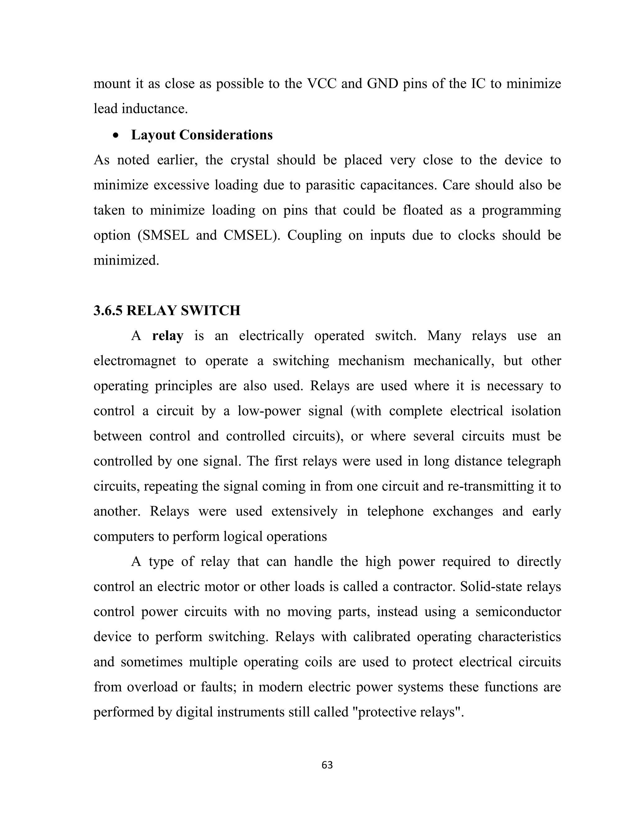 63
mount it as close as possible to the VCC and GND pins of the IC to minimize
lead inductance.
• Layout Considerations
As noted earlier, the crystal should be placed very close to the device to
minimize excessive loading due to parasitic capacitances. Care should also be
taken to minimize loading on pins that could be floated as a programming
option (SMSEL and CMSEL). Coupling on inputs due to clocks should be
minimized.
3.6.5 RELAY SWITCH
A relay is an electrically operated switch. Many relays use an
electromagnet to operate a switching mechanism mechanically, but other
operating principles are also used. Relays are used where it is necessary to
control a circuit by a low-power signal (with complete electrical isolation
between control and controlled circuits), or where several circuits must be
controlled by one signal. The first relays were used in long distance telegraph
circuits, repeating the signal coming in from one circuit and re-transmitting it to
another. Relays were used extensively in telephone exchanges and early
computers to perform logical operations
A type of relay that can handle the high power required to directly
control an electric motor or other loads is called a contractor. Solid-state relays
control power circuits with no moving parts, instead using a semiconductor
device to perform switching. Relays with calibrated operating characteristics
and sometimes multiple operating coils are used to protect electrical circuits
from overload or faults; in modern electric power systems these functions are
performed by digital instruments still called "protective relays".
 