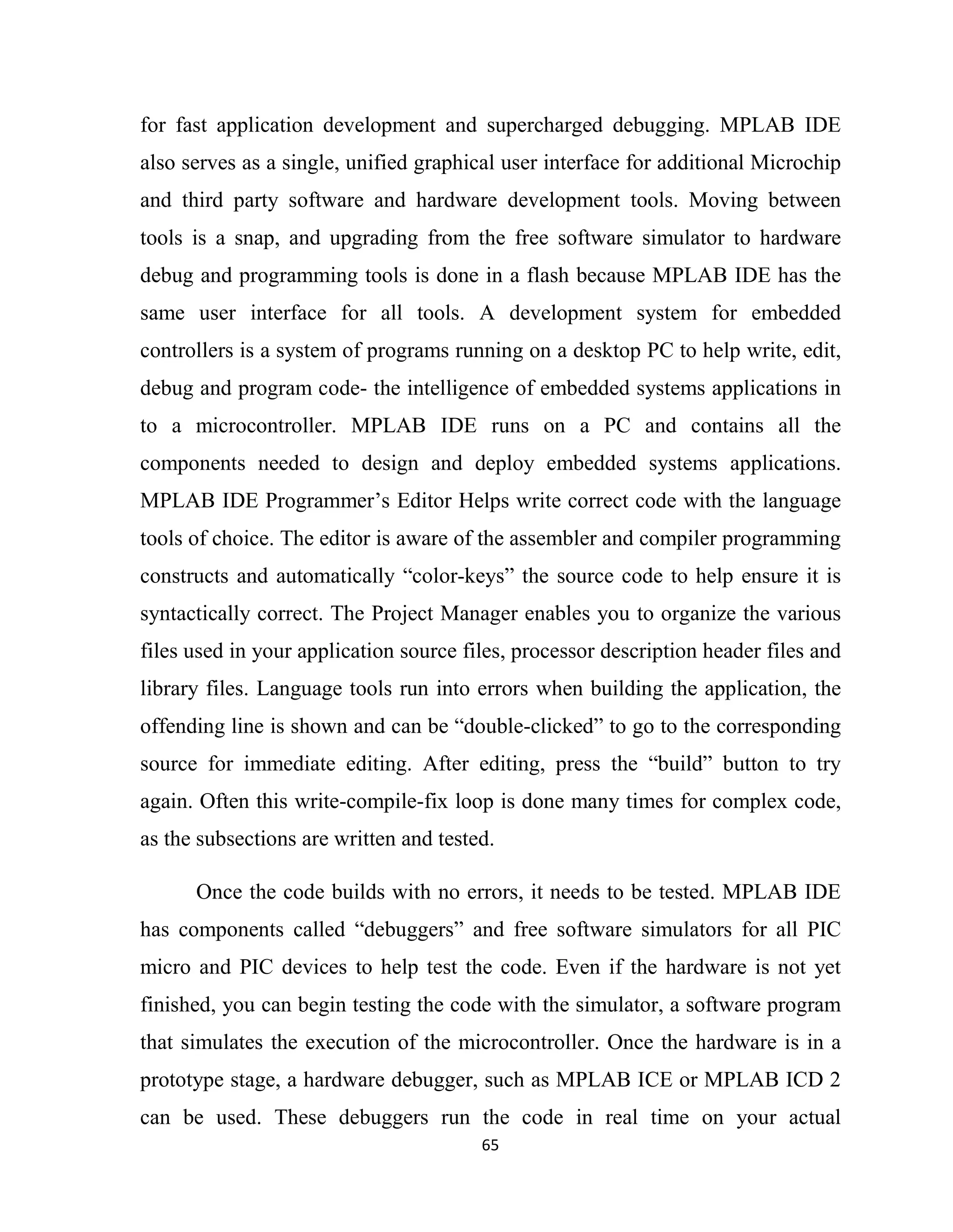 65
for fast application development and supercharged debugging. MPLAB IDE
also serves as a single, unified graphical user interface for additional Microchip
and third party software and hardware development tools. Moving between
tools is a snap, and upgrading from the free software simulator to hardware
debug and programming tools is done in a flash because MPLAB IDE has the
same user interface for all tools. A development system for embedded
controllers is a system of programs running on a desktop PC to help write, edit,
debug and program code- the intelligence of embedded systems applications in
to a microcontroller. MPLAB IDE runs on a PC and contains all the
components needed to design and deploy embedded systems applications.
MPLAB IDE Programmer’s Editor Helps write correct code with the language
tools of choice. The editor is aware of the assembler and compiler programming
constructs and automatically “color-keys” the source code to help ensure it is
syntactically correct. The Project Manager enables you to organize the various
files used in your application source files, processor description header files and
library files. Language tools run into errors when building the application, the
offending line is shown and can be “double-clicked” to go to the corresponding
source for immediate editing. After editing, press the “build” button to try
again. Often this write-compile-fix loop is done many times for complex code,
as the subsections are written and tested.
Once the code builds with no errors, it needs to be tested. MPLAB IDE
has components called “debuggers” and free software simulators for all PIC
micro and PIC devices to help test the code. Even if the hardware is not yet
finished, you can begin testing the code with the simulator, a software program
that simulates the execution of the microcontroller. Once the hardware is in a
prototype stage, a hardware debugger, such as MPLAB ICE or MPLAB ICD 2
can be used. These debuggers run the code in real time on your actual
 