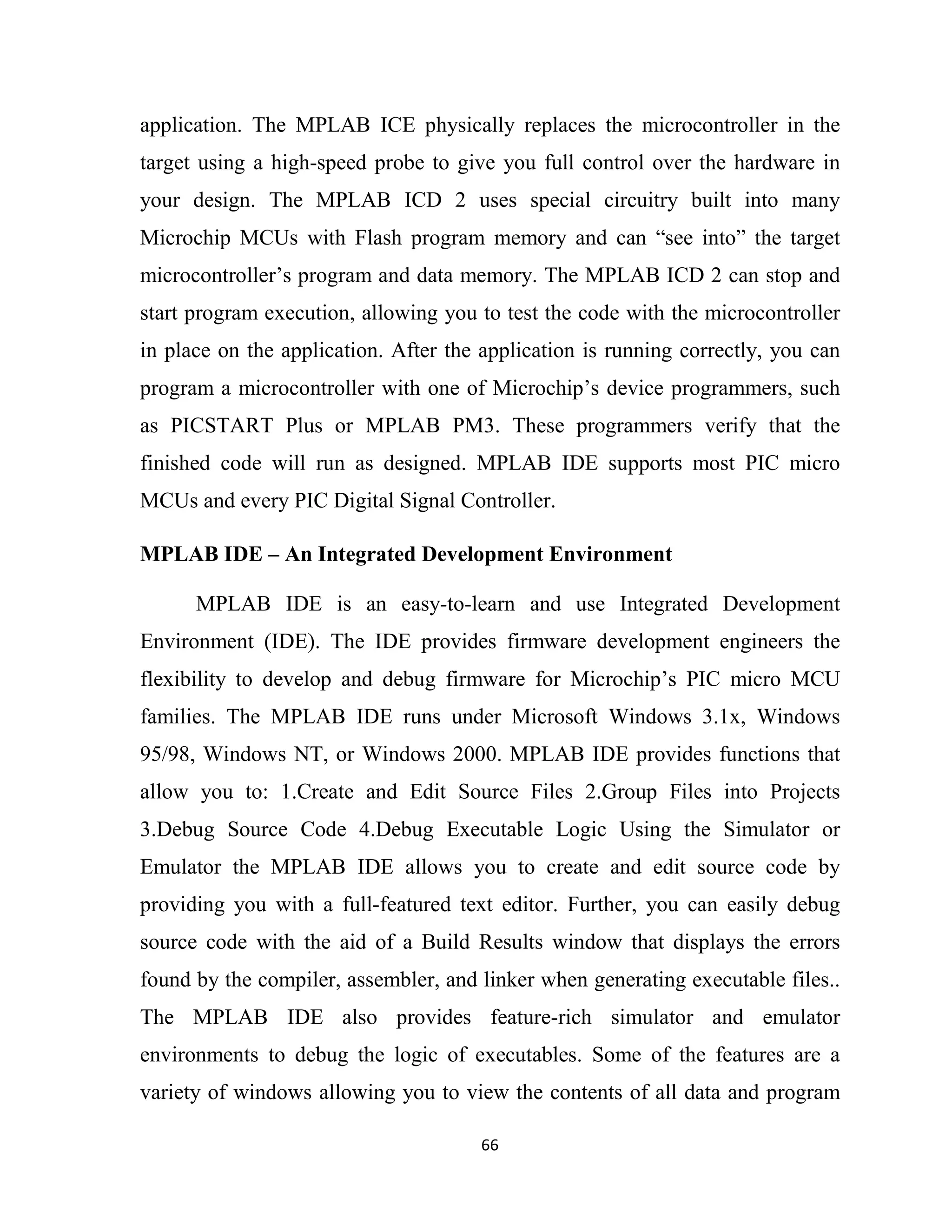 66
application. The MPLAB ICE physically replaces the microcontroller in the
target using a high-speed probe to give you full control over the hardware in
your design. The MPLAB ICD 2 uses special circuitry built into many
Microchip MCUs with Flash program memory and can “see into” the target
microcontroller’s program and data memory. The MPLAB ICD 2 can stop and
start program execution, allowing you to test the code with the microcontroller
in place on the application. After the application is running correctly, you can
program a microcontroller with one of Microchip’s device programmers, such
as PICSTART Plus or MPLAB PM3. These programmers verify that the
finished code will run as designed. MPLAB IDE supports most PIC micro
MCUs and every PIC Digital Signal Controller.
MPLAB IDE – An Integrated Development Environment
MPLAB IDE is an easy-to-learn and use Integrated Development
Environment (IDE). The IDE provides firmware development engineers the
flexibility to develop and debug firmware for Microchip’s PIC micro MCU
families. The MPLAB IDE runs under Microsoft Windows 3.1x, Windows
95/98, Windows NT, or Windows 2000. MPLAB IDE provides functions that
allow you to: 1.Create and Edit Source Files 2.Group Files into Projects
3.Debug Source Code 4.Debug Executable Logic Using the Simulator or
Emulator the MPLAB IDE allows you to create and edit source code by
providing you with a full-featured text editor. Further, you can easily debug
source code with the aid of a Build Results window that displays the errors
found by the compiler, assembler, and linker when generating executable files..
The MPLAB IDE also provides feature-rich simulator and emulator
environments to debug the logic of executables. Some of the features are a
variety of windows allowing you to view the contents of all data and program
 