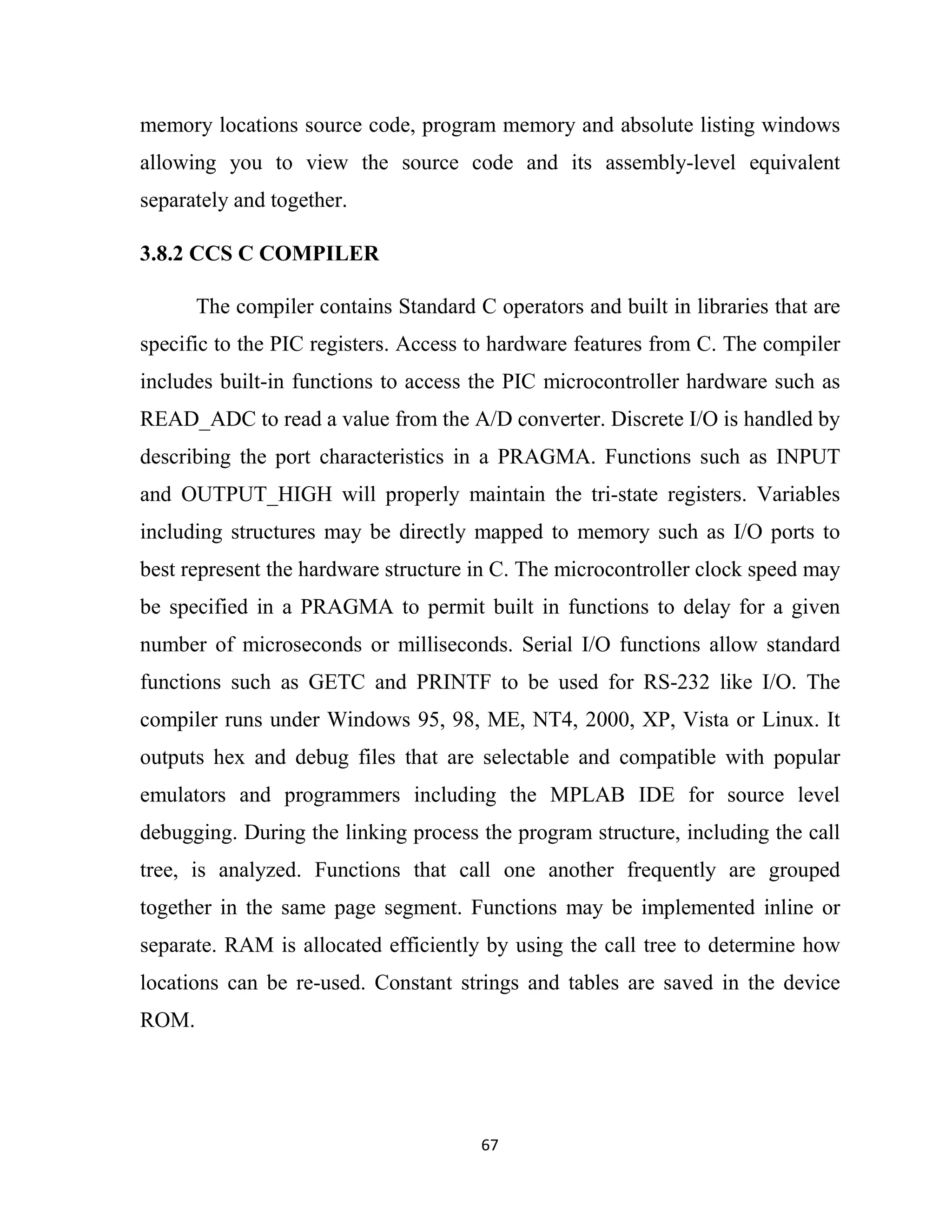 67
memory locations source code, program memory and absolute listing windows
allowing you to view the source code and its assembly-level equivalent
separately and together.
3.8.2 CCS C COMPILER
The compiler contains Standard C operators and built in libraries that are
specific to the PIC registers. Access to hardware features from C. The compiler
includes built-in functions to access the PIC microcontroller hardware such as
READ_ADC to read a value from the A/D converter. Discrete I/O is handled by
describing the port characteristics in a PRAGMA. Functions such as INPUT
and OUTPUT_HIGH will properly maintain the tri-state registers. Variables
including structures may be directly mapped to memory such as I/O ports to
best represent the hardware structure in C. The microcontroller clock speed may
be specified in a PRAGMA to permit built in functions to delay for a given
number of microseconds or milliseconds. Serial I/O functions allow standard
functions such as GETC and PRINTF to be used for RS-232 like I/O. The
compiler runs under Windows 95, 98, ME, NT4, 2000, XP, Vista or Linux. It
outputs hex and debug files that are selectable and compatible with popular
emulators and programmers including the MPLAB IDE for source level
debugging. During the linking process the program structure, including the call
tree, is analyzed. Functions that call one another frequently are grouped
together in the same page segment. Functions may be implemented inline or
separate. RAM is allocated efficiently by using the call tree to determine how
locations can be re-used. Constant strings and tables are saved in the device
ROM.
 