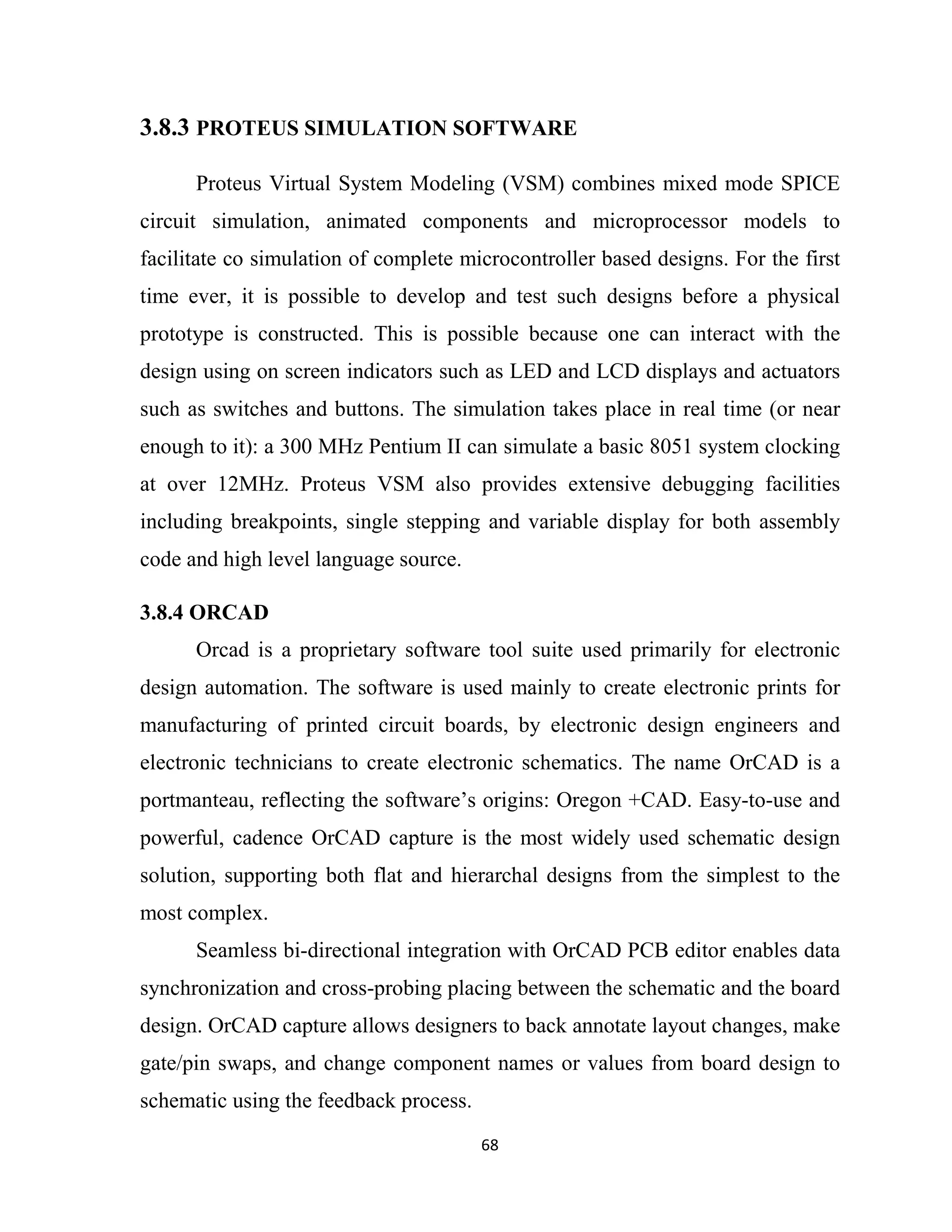 68
3.8.3 PROTEUS SIMULATION SOFTWARE
Proteus Virtual System Modeling (VSM) combines mixed mode SPICE
circuit simulation, animated components and microprocessor models to
facilitate co simulation of complete microcontroller based designs. For the first
time ever, it is possible to develop and test such designs before a physical
prototype is constructed. This is possible because one can interact with the
design using on screen indicators such as LED and LCD displays and actuators
such as switches and buttons. The simulation takes place in real time (or near
enough to it): a 300 MHz Pentium II can simulate a basic 8051 system clocking
at over 12MHz. Proteus VSM also provides extensive debugging facilities
including breakpoints, single stepping and variable display for both assembly
code and high level language source.
3.8.4 ORCAD
Orcad is a proprietary software tool suite used primarily for electronic
design automation. The software is used mainly to create electronic prints for
manufacturing of printed circuit boards, by electronic design engineers and
electronic technicians to create electronic schematics. The name OrCAD is a
portmanteau, reflecting the software’s origins: Oregon +CAD. Easy-to-use and
powerful, cadence OrCAD capture is the most widely used schematic design
solution, supporting both flat and hierarchal designs from the simplest to the
most complex.
Seamless bi-directional integration with OrCAD PCB editor enables data
synchronization and cross-probing placing between the schematic and the board
design. OrCAD capture allows designers to back annotate layout changes, make
gate/pin swaps, and change component names or values from board design to
schematic using the feedback process.
 
