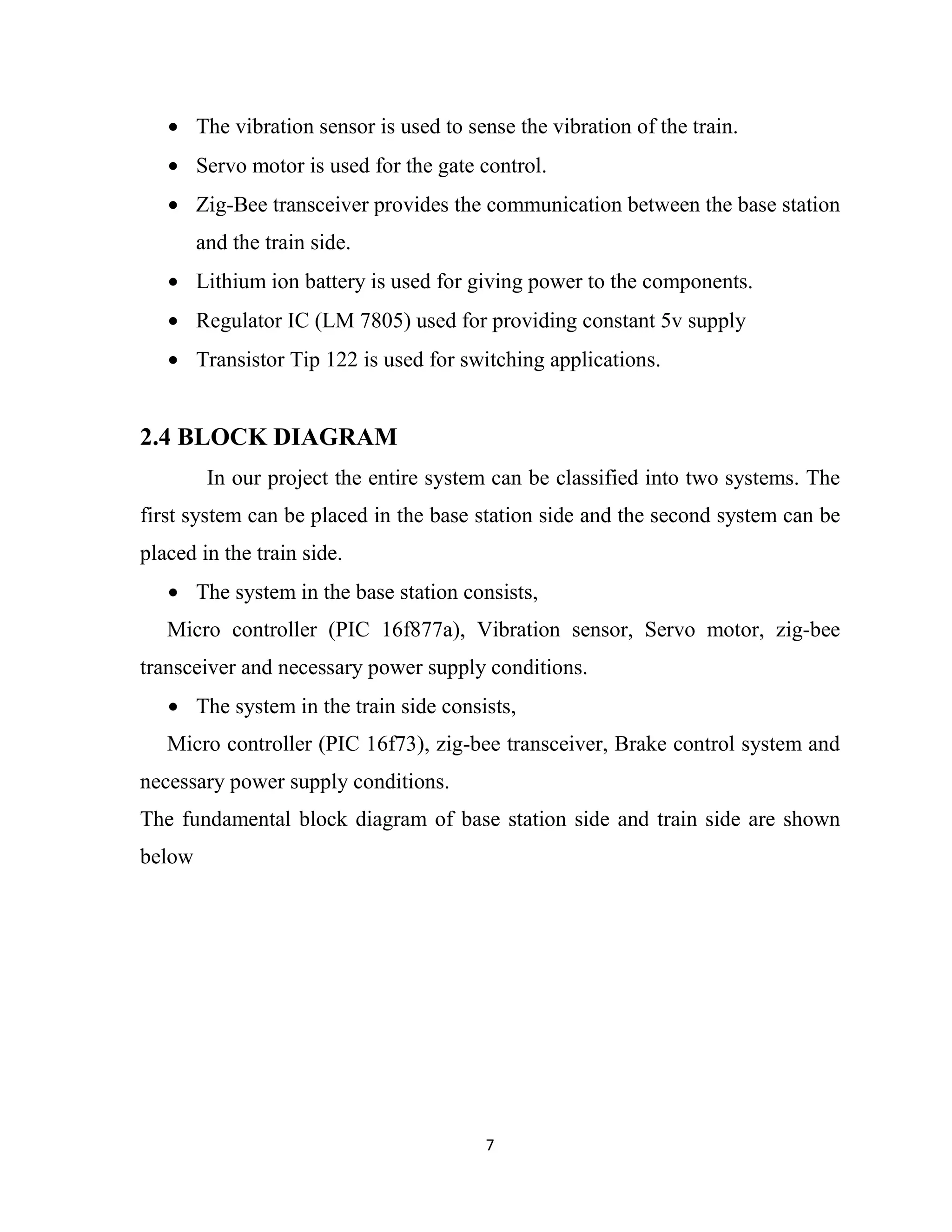 7
• The vibration sensor is used to sense the vibration of the train.
• Servo motor is used for the gate control.
• Zig-Bee transceiver provides the communication between the base station
and the train side.
• Lithium ion battery is used for giving power to the components.
• Regulator IC (LM 7805) used for providing constant 5v supply
• Transistor Tip 122 is used for switching applications.
2.4 BLOCK DIAGRAM
In our project the entire system can be classified into two systems. The
first system can be placed in the base station side and the second system can be
placed in the train side.
• The system in the base station consists,
Micro controller (PIC 16f877a), Vibration sensor, Servo motor, zig-bee
transceiver and necessary power supply conditions.
• The system in the train side consists,
Micro controller (PIC 16f73), zig-bee transceiver, Brake control system and
necessary power supply conditions.
The fundamental block diagram of base station side and train side are shown
below
 