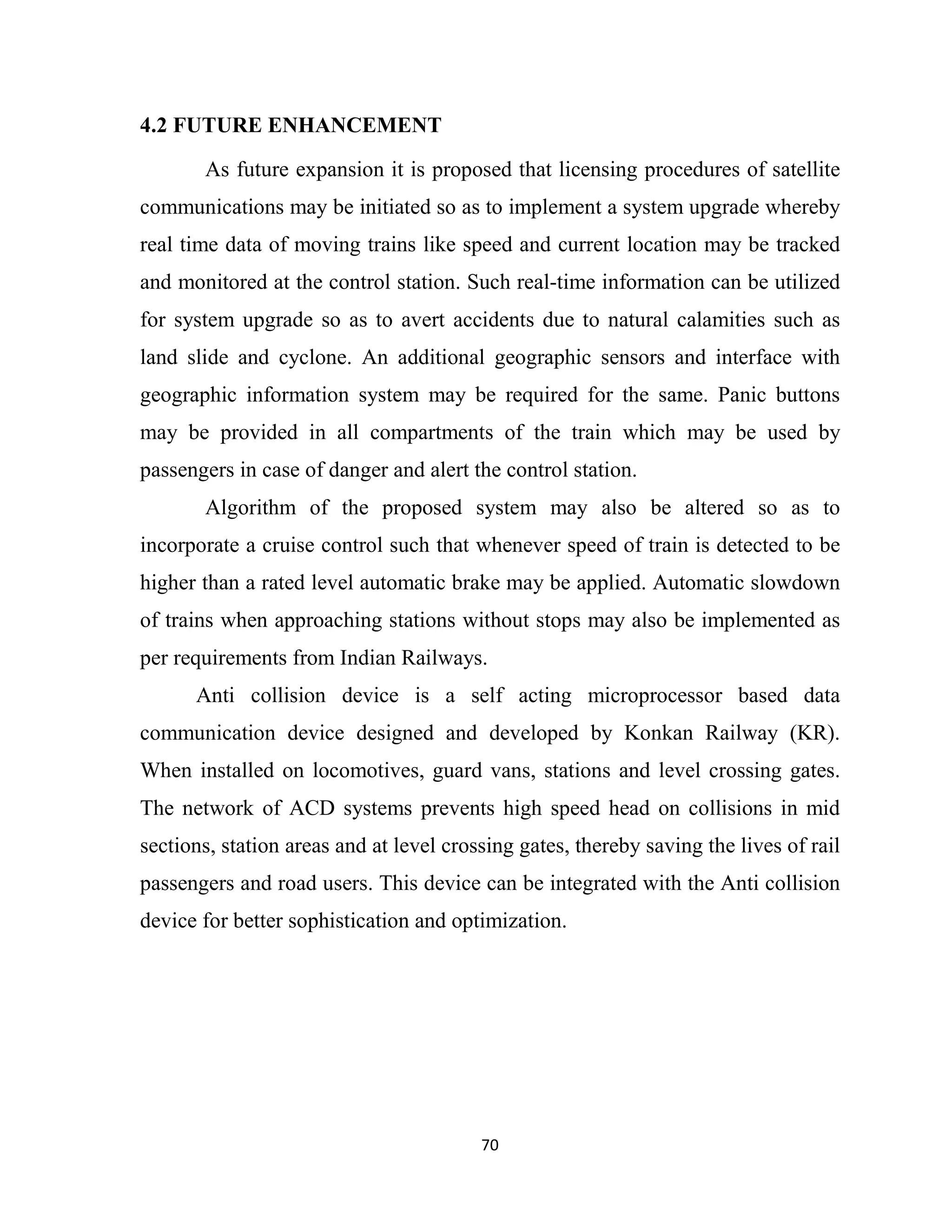 70
4.2 FUTURE ENHANCEMENT
As future expansion it is proposed that licensing procedures of satellite
communications may be initiated so as to implement a system upgrade whereby
real time data of moving trains like speed and current location may be tracked
and monitored at the control station. Such real-time information can be utilized
for system upgrade so as to avert accidents due to natural calamities such as
land slide and cyclone. An additional geographic sensors and interface with
geographic information system may be required for the same. Panic buttons
may be provided in all compartments of the train which may be used by
passengers in case of danger and alert the control station.
Algorithm of the proposed system may also be altered so as to
incorporate a cruise control such that whenever speed of train is detected to be
higher than a rated level automatic brake may be applied. Automatic slowdown
of trains when approaching stations without stops may also be implemented as
per requirements from Indian Railways.
Anti collision device is a self acting microprocessor based data
communication device designed and developed by Konkan Railway (KR).
When installed on locomotives, guard vans, stations and level crossing gates.
The network of ACD systems prevents high speed head on collisions in mid
sections, station areas and at level crossing gates, thereby saving the lives of rail
passengers and road users. This device can be integrated with the Anti collision
device for better sophistication and optimization.
 