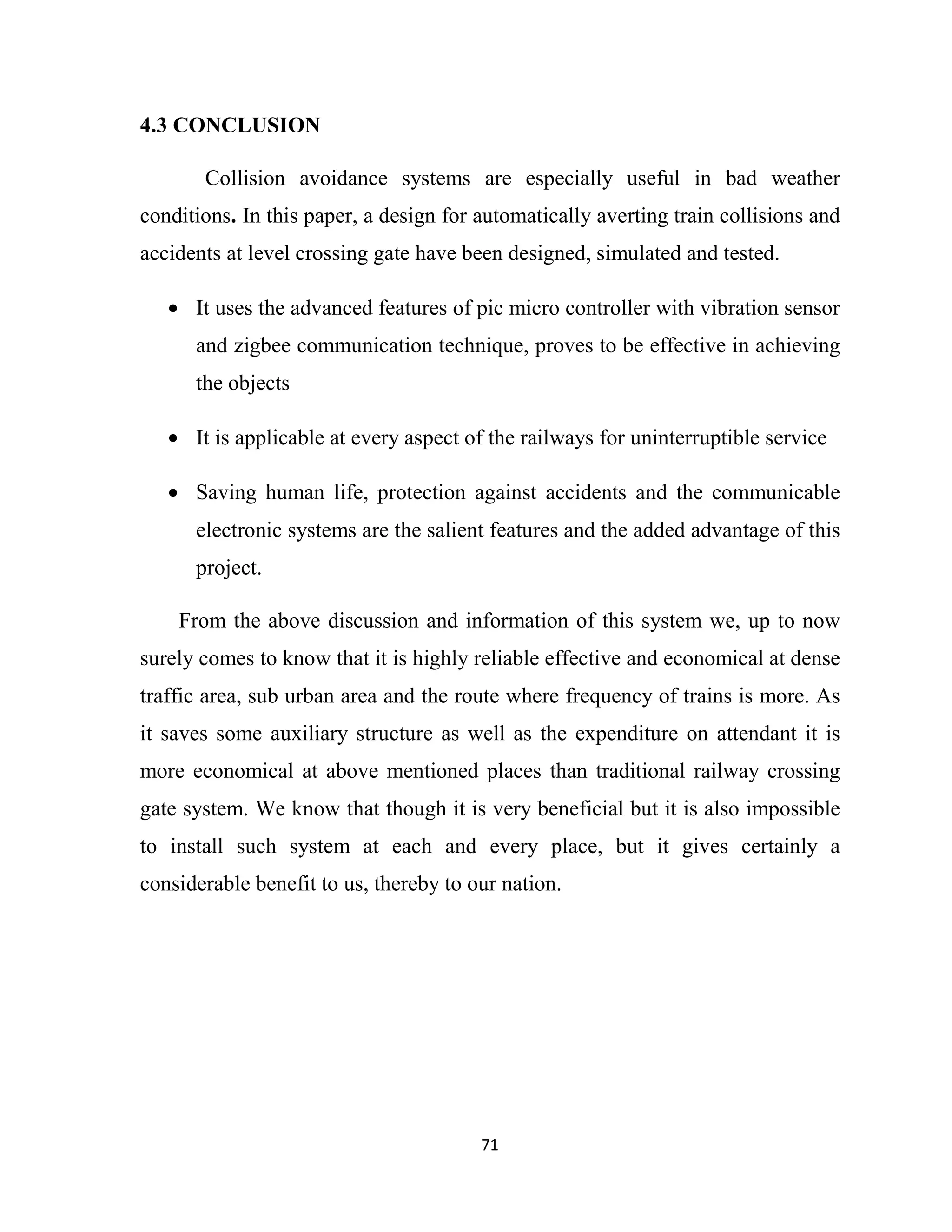 71
4.3 CONCLUSION
Collision avoidance systems are especially useful in bad weather
conditions. In this paper, a design for automatically averting train collisions and
accidents at level crossing gate have been designed, simulated and tested.
• It uses the advanced features of pic micro controller with vibration sensor
and zigbee communication technique, proves to be effective in achieving
the objects
• It is applicable at every aspect of the railways for uninterruptible service
• Saving human life, protection against accidents and the communicable
electronic systems are the salient features and the added advantage of this
project.
From the above discussion and information of this system we, up to now
surely comes to know that it is highly reliable effective and economical at dense
traffic area, sub urban area and the route where frequency of trains is more. As
it saves some auxiliary structure as well as the expenditure on attendant it is
more economical at above mentioned places than traditional railway crossing
gate system. We know that though it is very beneficial but it is also impossible
to install such system at each and every place, but it gives certainly a
considerable benefit to us, thereby to our nation.
 