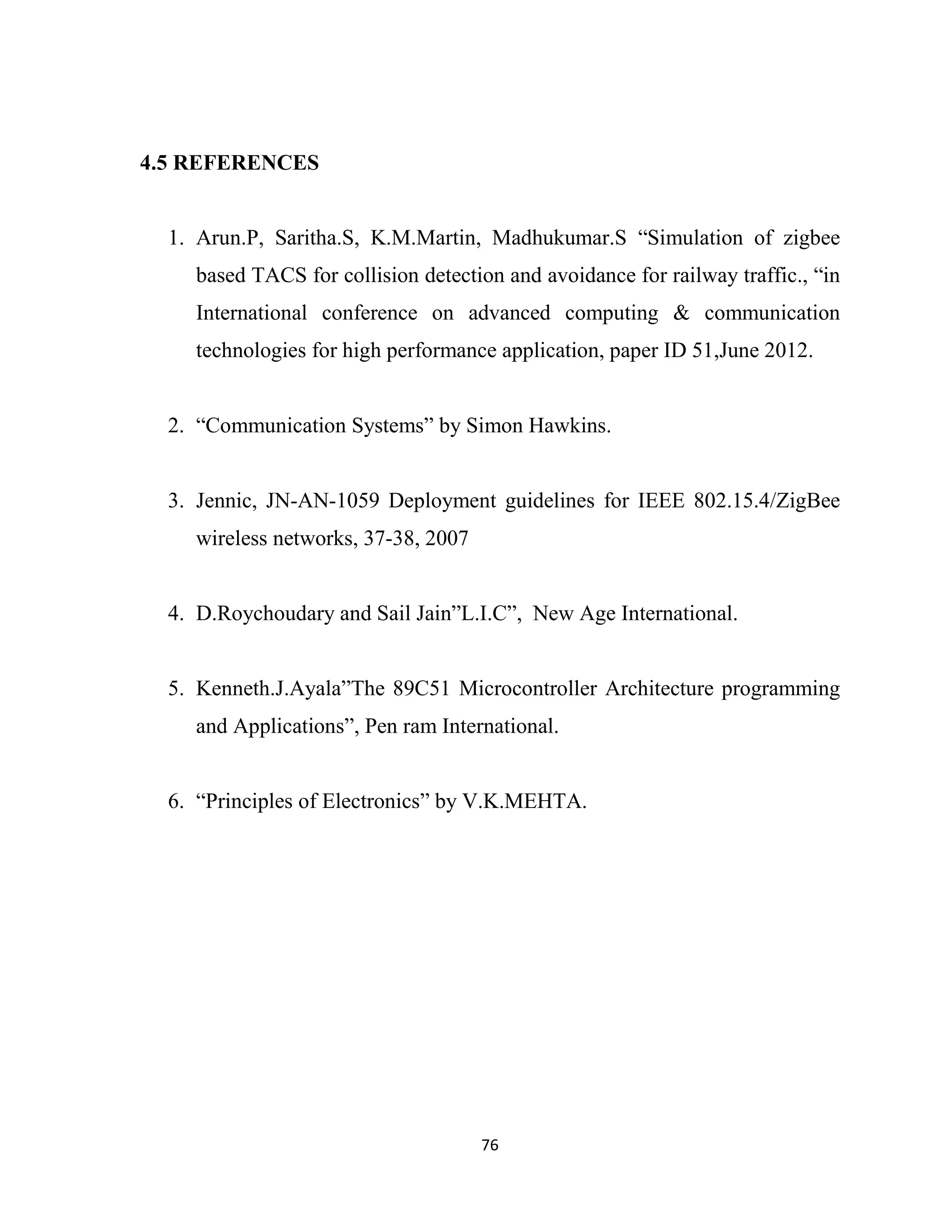 76
4.5 REFERENCES
1. Arun.P, Saritha.S, K.M.Martin, Madhukumar.S “Simulation of zigbee
based TACS for collision detection and avoidance for railway traffic., “in
International conference on advanced computing & communication
technologies for high performance application, paper ID 51,June 2012.
2. “Communication Systems” by Simon Hawkins.
3. Jennic, JN-AN-1059 Deployment guidelines for IEEE 802.15.4/ZigBee
wireless networks, 37-38, 2007
4. D.Roychoudary and Sail Jain”L.I.C”, New Age International.
5. Kenneth.J.Ayala”The 89C51 Microcontroller Architecture programming
and Applications”, Pen ram International.
6. “Principles of Electronics” by V.K.MEHTA.
 