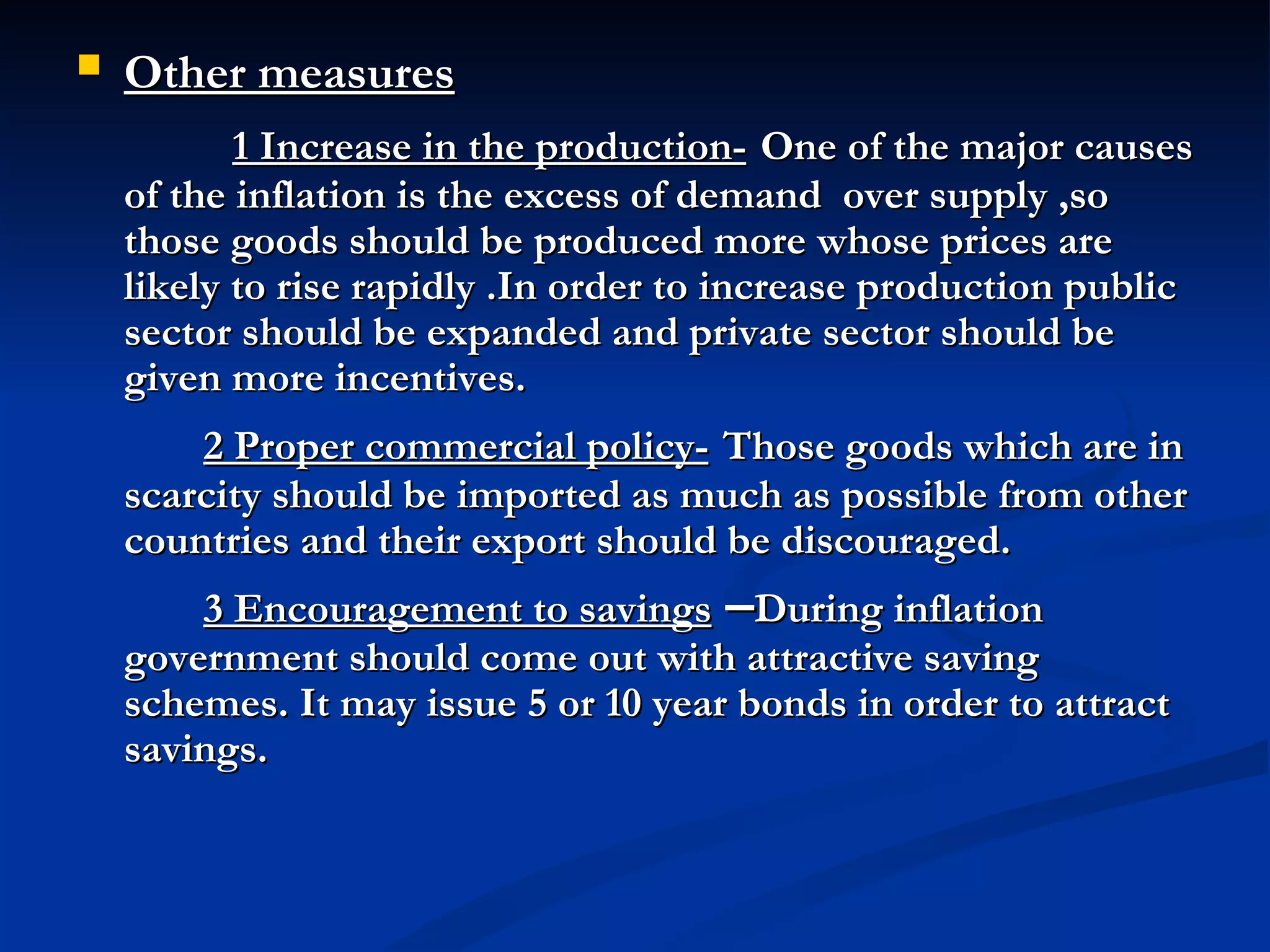 Other measures               1 Increase in the production-   One of the major causes of the inflation is the excess of demand  over supply ,so those goods should be produced more whose prices are likely to rise rapidly .In order to increase production public sector should be expanded and private sector should be given more incentives. 2 Proper commercial policy-   Those goods which are in scarcity should be imported as much as possible from other countries and their export should be discouraged. 3 Encouragement to savings  – During inflation government should come out with attractive saving schemes. It may issue 5 or 10 year bonds in order to attract savings.   