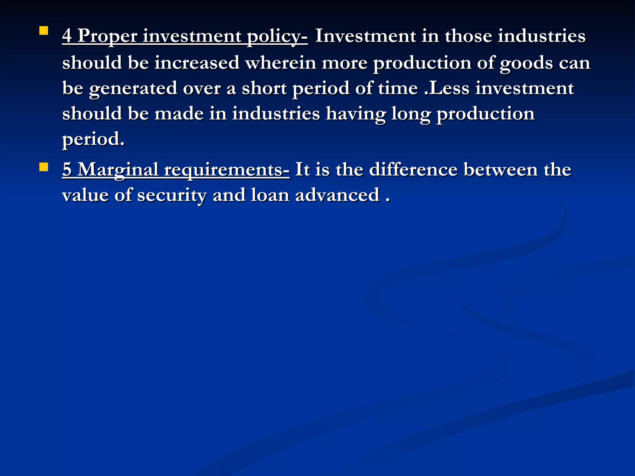 4 Proper investment policy-   Investment in those industries should be increased wherein more production of goods can be generated over a short period of time .Less investment should be made in industries having long production period.  5 Marginal requirements-  It is the difference between the value of security and loan advanced . 
