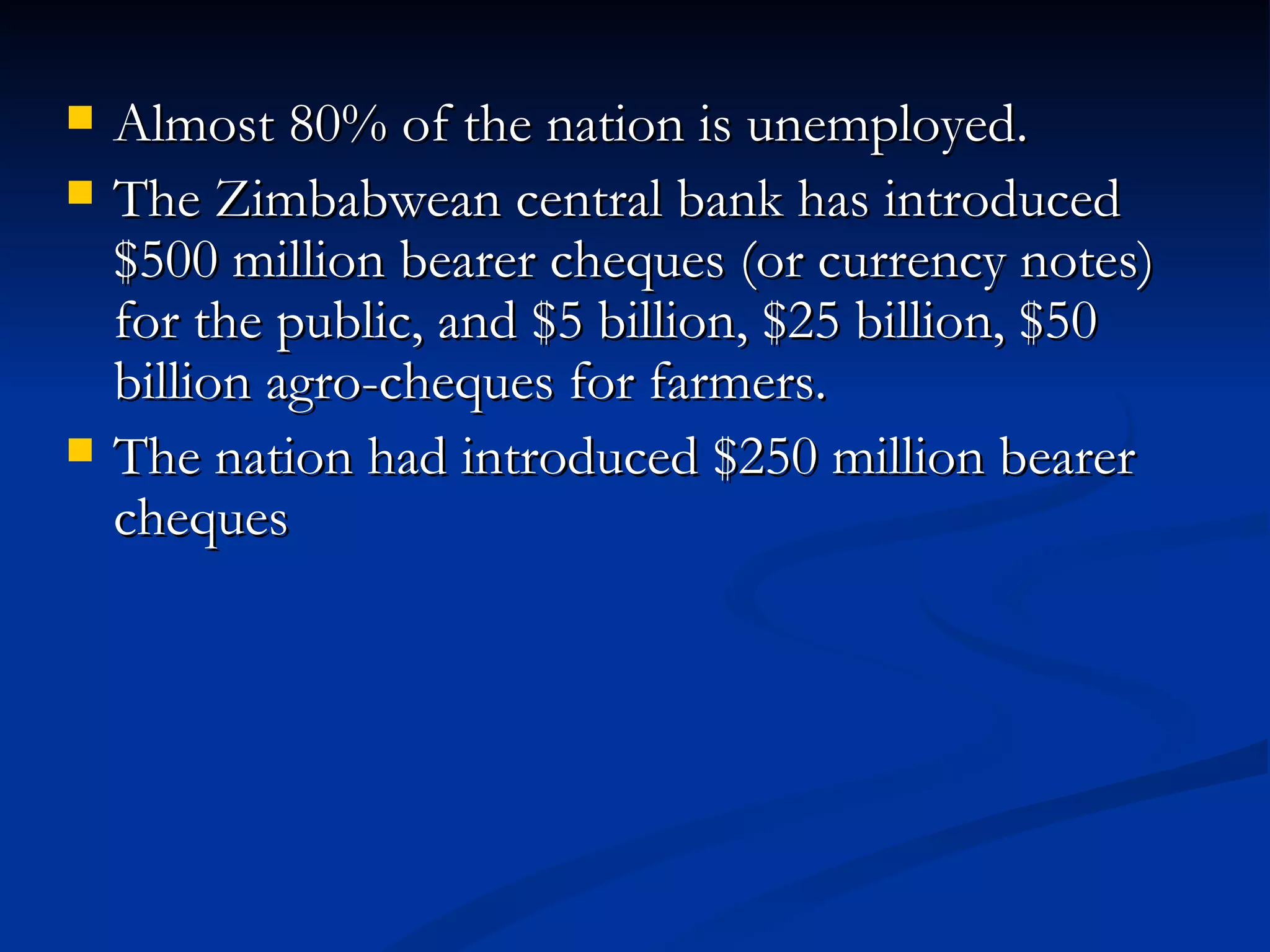 Almost 80% of the nation is unemployed.  The Zimbabwean central bank has introduced $500 million bearer cheques (or currency notes) for the public, and $5 billion, $25 billion, $50 billion agro-cheques for farmers.  The nation had introduced $250 million bearer cheques 