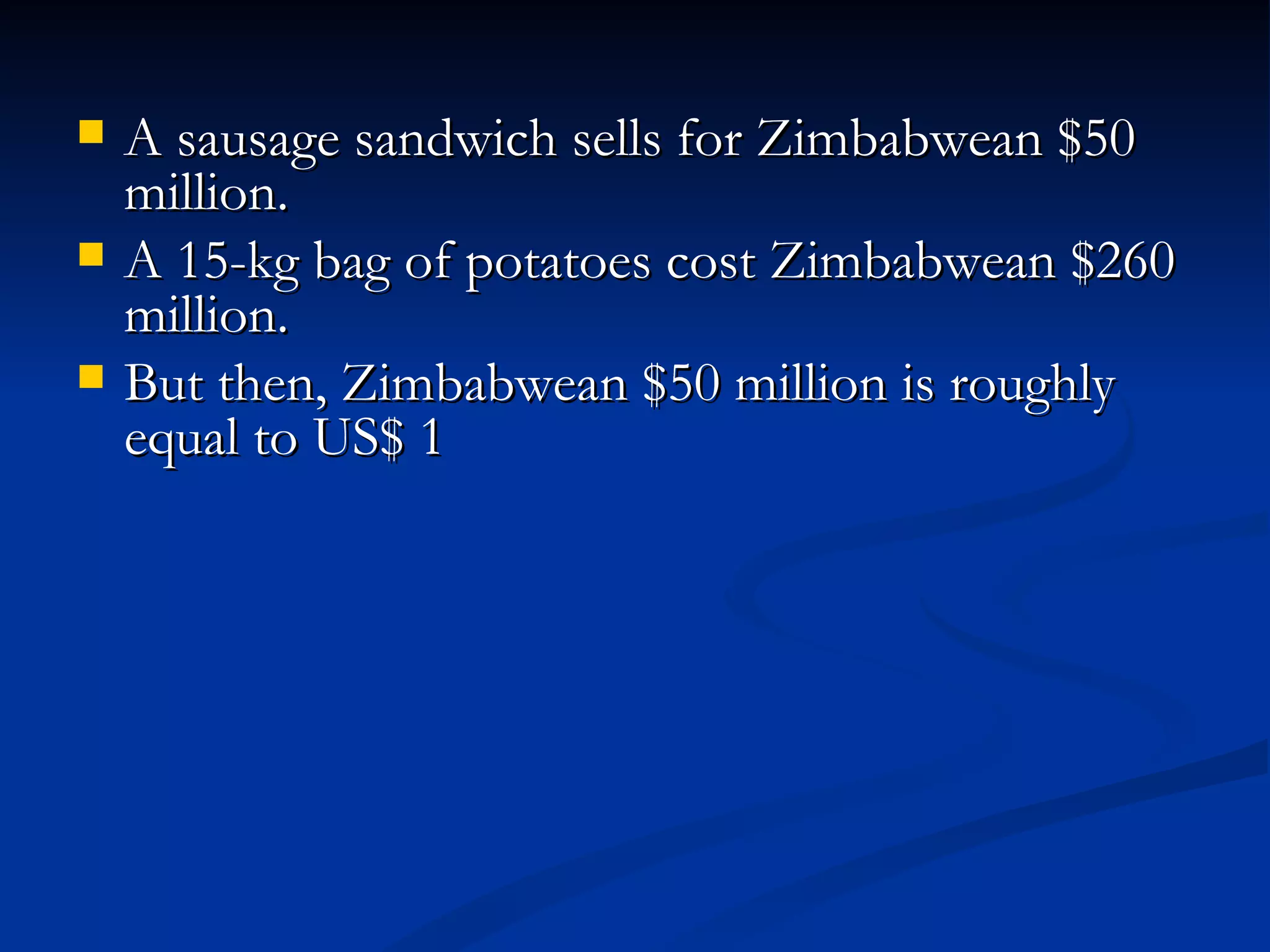 A sausage sandwich sells for Zimbabwean $50 million.  A 15-kg bag of potatoes cost Zimbabwean $260 million.  But then, Zimbabwean $50 million is roughly equal to US$ 1 