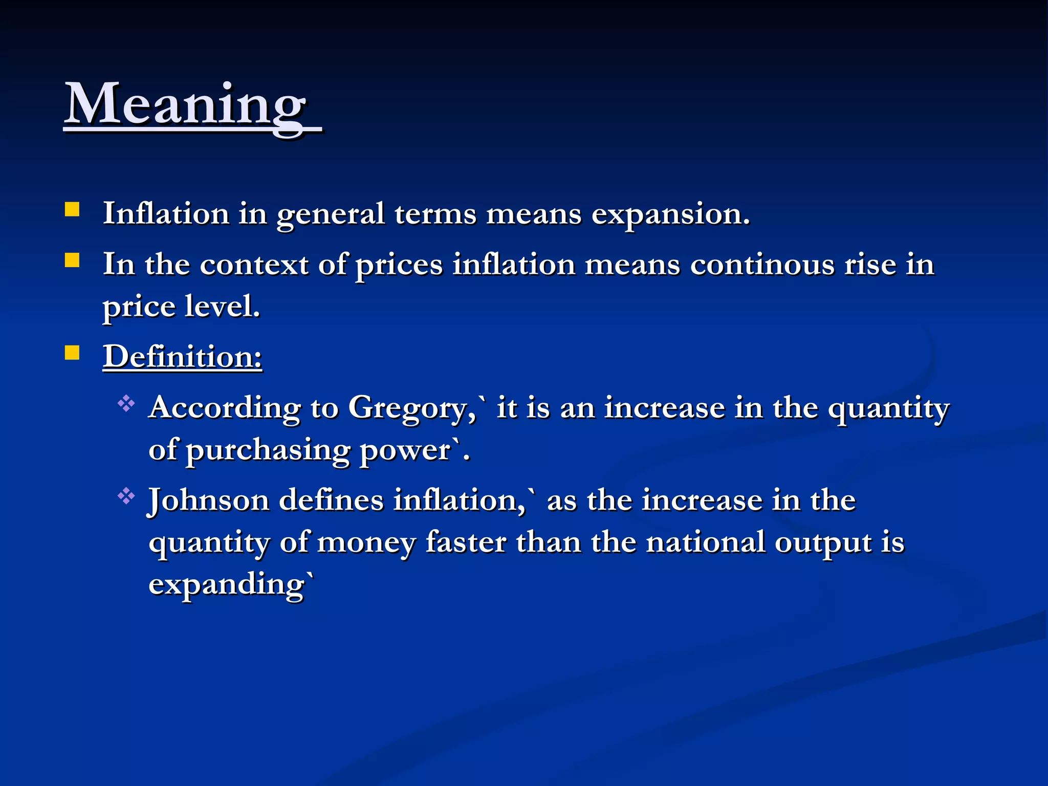 Meaning  Inflation in general terms means expansion. In the context of prices inflation means continous rise in price level. Definition:   According to Gregory,` it is an increase in the quantity of purchasing power`. Johnson defines inflation,` as the increase in the quantity of money faster than the national output is expanding` 