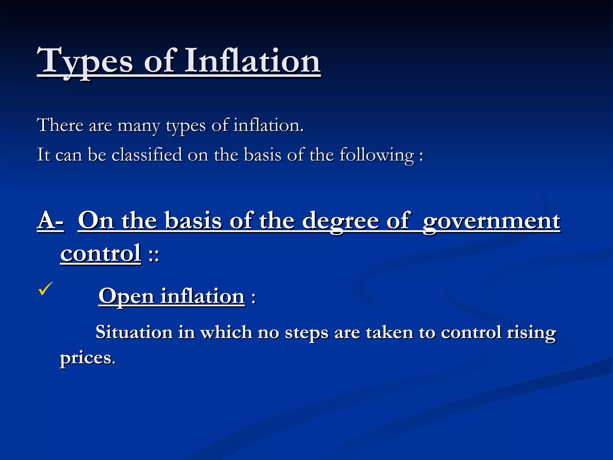 Types of Inflation There are many types of inflation.  It can be classified on the basis of the following : A-   On the basis of the degree of  government control  :: Open inflation  :   Situation in which no steps are taken to control rising prices . 