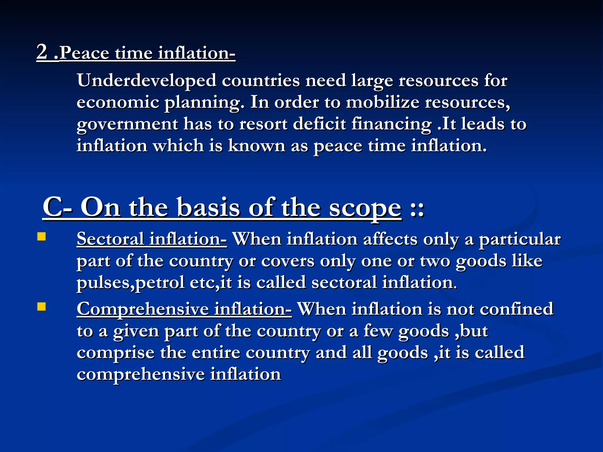 2 . Peace time inflation-   Underdeveloped countries need large resources for economic planning. In order to mobilize resources, government has to resort deficit financing .It leads to inflation which is known as peace time inflation. C- On the basis of the scope  :: Sectoral inflation-  When inflation affects only a particular part of the country or covers only one or two goods like pulses,petrol etc,it is called sectoral inflation . Comprehensive inflation-  When inflation is not confined to a given part of the country or a few goods ,but comprise the entire country and all goods ,it is called comprehensive inflation   