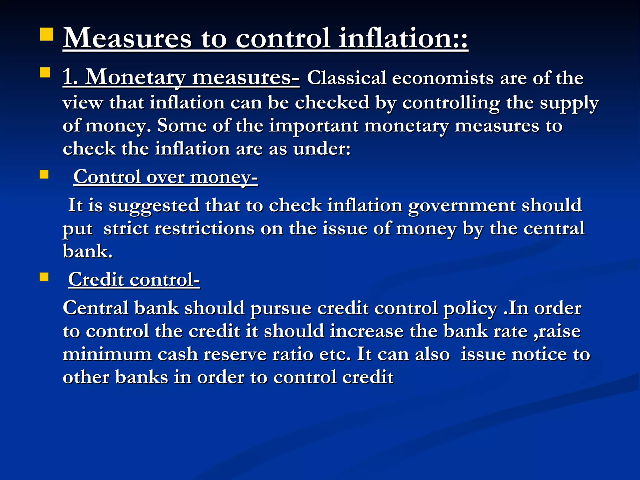 Measures to control inflation:: 1. Monetary measures-   Classical economists are of the view that inflation can be checked by controlling the supply of money. Some of the important monetary measures to check the inflation are as under:    Control over money-   It is suggested that to check inflation government should put  strict restrictions on the issue of money by the central bank. Credit control-   Central bank should pursue credit control policy .In order to control the credit it should increase the bank rate ,raise minimum cash reserve ratio etc. It can also  issue notice to other banks in order to control credit  