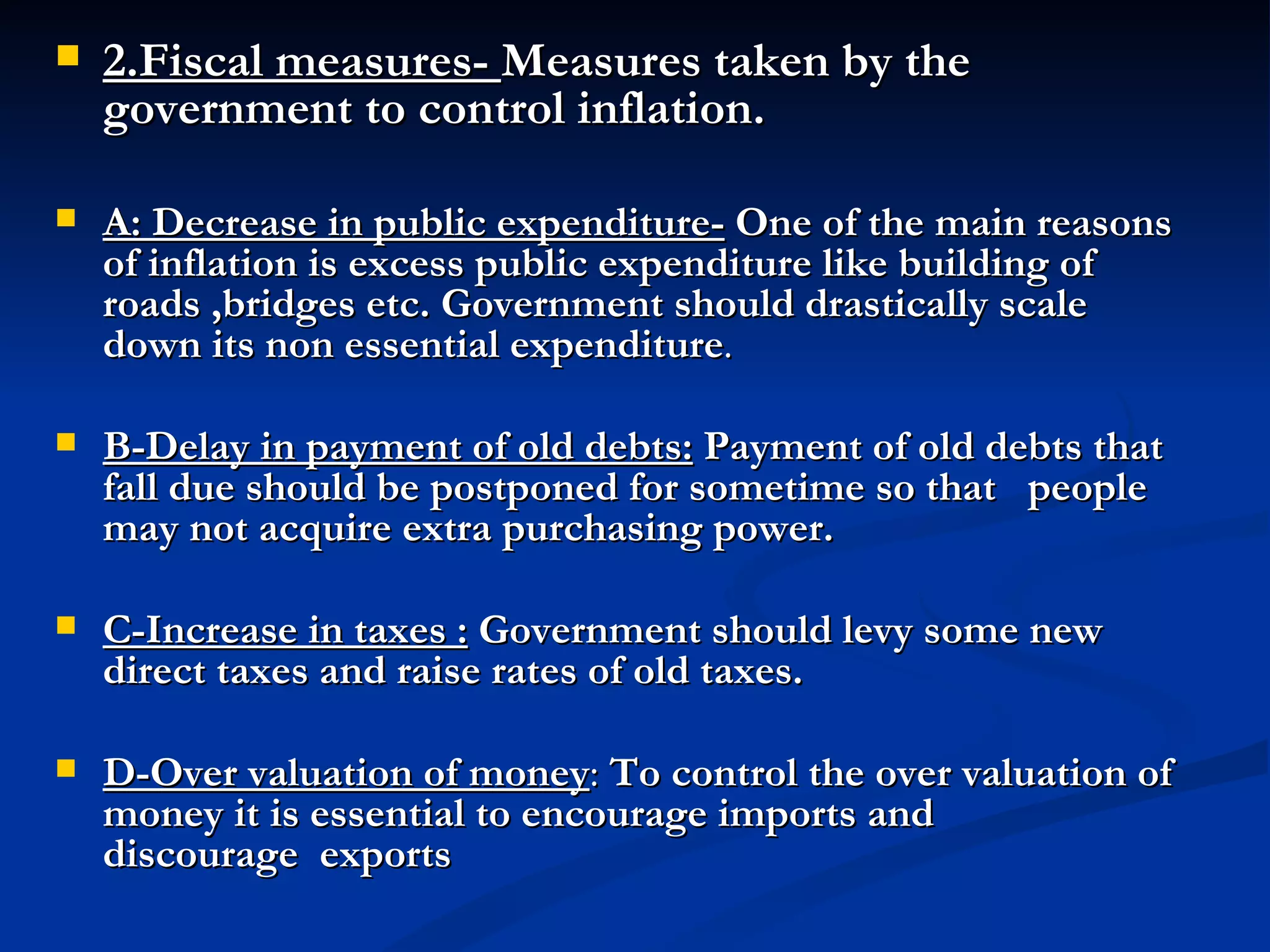 2.Fiscal measures-  Measures taken by the government to control inflation. A: Decrease in public expenditure-   One of the main reasons of inflation is excess public expenditure like building of roads ,bridges etc. Government should drastically scale down its non essential expenditure .   B-Delay in payment of old debts:   Payment of old debts that fall due should be postponed for sometime so that   people may not acquire extra purchasing power.   C-Increase in taxes :   Government should levy some new direct taxes and raise rates of old taxes. D-Over valuation of money :  To control the over valuation of money it is essential to encourage imports and discourage  exports                                                                                                                                