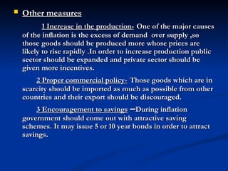 Other measures               1 Increase in the production-   One of the major causes of the inflation is the excess of demand  over supply ,so those goods should be produced more whose prices are likely to rise rapidly .In order to increase production public sector should be expanded and private sector should be given more incentives. 2 Proper commercial policy-   Those goods which are in scarcity should be imported as much as possible from other countries and their export should be discouraged. 3 Encouragement to savings  – During inflation government should come out with attractive saving schemes. It may issue 5 or 10 year bonds in order to attract savings.   