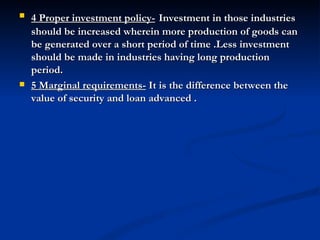 4 Proper investment policy-   Investment in those industries should be increased wherein more production of goods can be generated over a short period of time .Less investment should be made in industries having long production period.  5 Marginal requirements-  It is the difference between the value of security and loan advanced . 