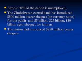 Almost 80% of the nation is unemployed.  The Zimbabwean central bank has introduced $500 million bearer cheques (or currency notes) for the public, and $5 billion, $25 billion, $50 billion agro-cheques for farmers.  The nation had introduced $250 million bearer cheques 
