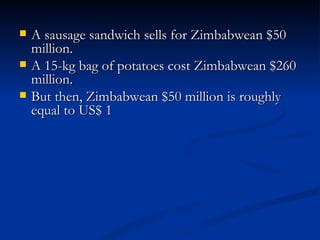 A sausage sandwich sells for Zimbabwean $50 million.  A 15-kg bag of potatoes cost Zimbabwean $260 million.  But then, Zimbabwean $50 million is roughly equal to US$ 1 