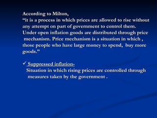 According to Milton,  “ it is a process in which prices are allowed to rise without any attempt on part of government to control them. Under open inflation goods are distributed through price  mechanism. Price mechanism is a situation in which , those people who have large money to spend,  buy more goods.” Suppressed inflation-   Situation in which rising prices are controlled through  measures taken by the government . 