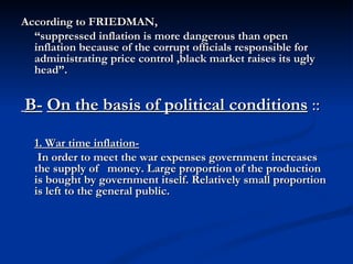 According to FRIEDMAN,  “ suppressed inflation is more dangerous than open inflation because of the corrupt officials responsible for administrating price control ,black market raises its ugly head”. B-   On the basis of political conditions  :: 1. War time inflation-   In order to meet the war expenses government increases the supply of   money. Large proportion of the production is bought by government itself. Relatively small proportion is left to the general public. 