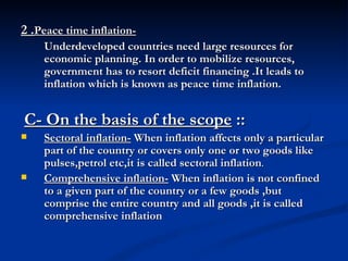 2 . Peace time inflation-   Underdeveloped countries need large resources for economic planning. In order to mobilize resources, government has to resort deficit financing .It leads to inflation which is known as peace time inflation. C- On the basis of the scope  :: Sectoral inflation-  When inflation affects only a particular part of the country or covers only one or two goods like pulses,petrol etc,it is called sectoral inflation . Comprehensive inflation-  When inflation is not confined to a given part of the country or a few goods ,but comprise the entire country and all goods ,it is called comprehensive inflation   