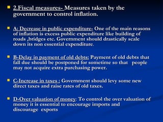2.Fiscal measures-  Measures taken by the government to control inflation. A: Decrease in public expenditure-   One of the main reasons of inflation is excess public expenditure like building of roads ,bridges etc. Government should drastically scale down its non essential expenditure .   B-Delay in payment of old debts:   Payment of old debts that fall due should be postponed for sometime so that   people may not acquire extra purchasing power.   C-Increase in taxes :   Government should levy some new direct taxes and raise rates of old taxes. D-Over valuation of money :  To control the over valuation of money it is essential to encourage imports and discourage  exports                                                                                                                                