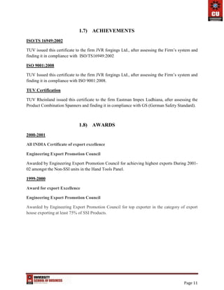 Page 11
1.7) ACHIEVEMENTS
ISO/TS 16949:2002
TUV issued this certificate to the firm JVR forgings Ltd., after assessing the Firm’s system and
finding it in compliance with ISO/TS16949:2002
ISO 9001:2008
TUV Issued this certificate to the firm JVR forgings Ltd., after assessing the Firm’s system and
finding it in compliance with ISO 9001:2008.
TUV Certification
TUV Rheinland issued this certificate to the firm Eastman Impex Ludhiana, after assessing the
Product Combination Spanners and finding it in compliance with GS (German Safety Standard).
1.8) AWARDS
2000-2001
All INDIA Certificate of export excellence
Engineering Export Promotion Council
Awarded by Engineering Export Promotion Council for achieving highest exports During 2001-
02 amongst the Non-SSI units in the Hand Tools Panel.
1999-2000
Award for export Excellence
Engineering Export Promotion Council
Awarded by Engineering Export Promotion Council for top exporter in the category of export
house exporting at least 75% of SSI Products.
 