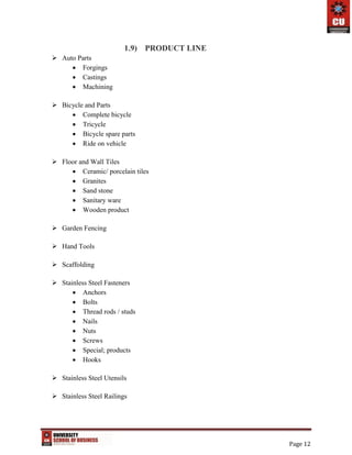 Page 12
1.9) PRODUCT LINE
 Auto Parts
 Forgings
 Castings
 Machining
 Bicycle and Parts
 Complete bicycle
 Tricycle
 Bicycle spare parts
 Ride on vehicle
 Floor and Wall Tiles
 Ceramic/ porcelain tiles
 Granites
 Sand stone
 Sanitary ware
 Wooden product
 Garden Fencing
 Hand Tools
 Scaffolding
 Stainless Steel Fasteners
 Anchors
 Bolts
 Thread rods / studs
 Nails
 Nuts
 Screws
 Special; products
 Hooks
 Stainless Steel Utensils
 Stainless Steel Railings
 