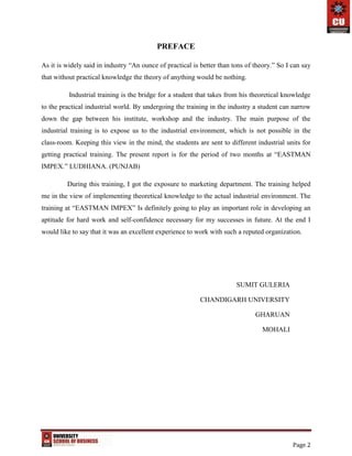 Page 2
PREFACE
As it is widely said in industry “An ounce of practical is better than tons of theory.” So I can say
that without practical knowledge the theory of anything would be nothing.
Industrial training is the bridge for a student that takes from his theoretical knowledge
to the practical industrial world. By undergoing the training in the industry a student can narrow
down the gap between his institute, workshop and the industry. The main purpose of the
industrial training is to expose us to the industrial environment, which is not possible in the
class-room. Keeping this view in the mind, the students are sent to different industrial units for
getting practical training. The present report is for the period of two months at “EASTMAN
IMPEX.” LUDHIANA. (PUNJAB)
During this training, I got the exposure to marketing department. The training helped
me in the view of implementing theoretical knowledge to the actual industrial environment. The
training at “EASTMAN IMPEX” Is definitely going to play an important role in developing an
aptitude for hard work and self-confidence necessary for my successes in future. At the end I
would like to say that it was an excellent experience to work with such a reputed organization.
SUMIT GULERIA
CHANDIGARH UNIVERSITY
GHARUAN
MOHALI
 