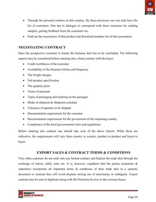 Page 24
 Through the personal contacts in that country. By these processes one can only have the
list of customers. One has to dialogue or correspond with these customers by sending
samples, getting feedback from the customers etc.
 Find out the association of that product and download member list of that association.
NEGOTIATING CONTRACT
Once the prospective customer is found, the business deal has to be concluded. The following
aspects may be considered before entering into a final contract with the buyer.
 Credit worthiness of the customer
 Availability of the Steamer/Airline and frequency
 The freight charges
 Full product specification
 The quantity price
 Terms of payment
 Types of packaging and marking on the packages
 Mode of shipment & Shipment schedule
 Tolerance of quantity to be shipped
 Documentation requirement for the customer
 Documentation requirement for the government of the importing country
 Compliance of the local governmental rules and regulations
Before entering into contract one should take note of the above factors. While these are
indicative, the requirements will vary from country to country, product to product and buyer to
buyer.
EXPORT SALES & CONTRACT TERMS & CONDITIONS
Very often exporters do not enter into any formal contract and finalize the trade deal through the
exchange of letters, cable, telex etc. It is, however, expedient that the parties (exporters &
importers) incorporate all important terms & conditions of their trade deal in a separate
document or contract that will avoid disputes arising out of uncertainty or ambiguity. Export
contract may be sent in duplicate along with the Performa Invoice to the overseas buyer.
 