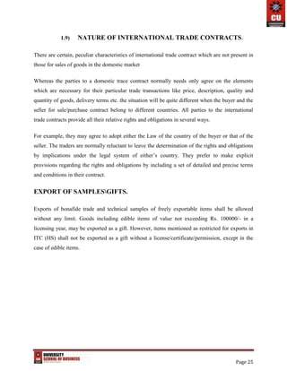 Page 25
1.9) NATURE OF INTERNATIONAL TRADE CONTRACTS.
There are certain, peculiar characteristics of international trade contract which are not present in
those for sales of goods in the domestic market
Whereas the parties to a domestic trace contract normally needs only agree on the elements
which are necessary for their particular trade transactions like price, description, quality and
quantity of goods, delivery terms etc. the situation will be quite different when the buyer and the
seller for sale/purchase contract belong to different countries. All parties to the international
trade contracts provide all their relative rights and obligations in several ways.
For example, they may agree to adopt either the Law of the country of the buyer or that of the
seller. The traders are normally reluctant to leave the determination of the rights and obligations
by implications under the legal system of either’s country. They prefer to make explicit
provisions regarding the rights and obligations by including a set of detailed and precise terms
and conditions in their contract.
EXPORT OF SAMPLESGIFTS.
Exports of bonafide trade and technical samples of freely exportable items shall be allowed
without any limit. Goods including edible items of value not exceeding Rs. 100000/- in a
licensing year, may be exported as a gift. However, items mentioned as restricted for exports in
ITC (HS) shall not be exported as a gift without a license/certificate/permission, except in the
case of edible items.
 